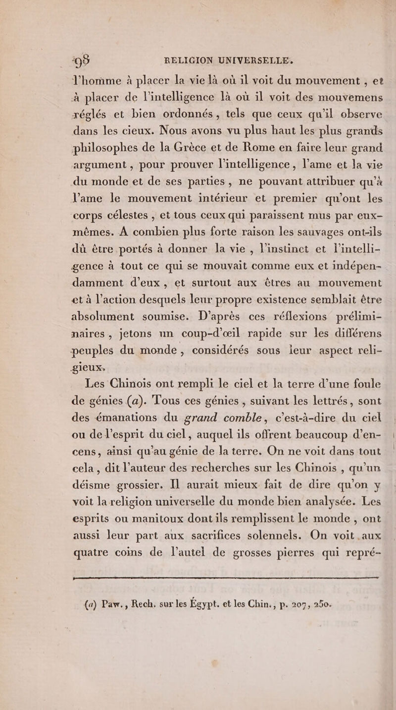l'homme à placer la vie là où il voit du mouvement , et à placer de l'intelligence là où il voit des mouvemens réglés et bien ordonnés, tels que ceux qu'il observe dans les cieux. Nous avons vu plus haut les plus grands philosophes de la Grèce et de Rome en faire leur grand argument, pour prouver l'intelligence, l’ame et la vie du monde et de ses parties, ne pouvant attribuer qu’à l’ame le mouvement intérieur et premier qu'ont les corps célestes , et tous ceux qui paraissent mus par eux- mêmes. À combien plus forte raison les sauvages ont-ils dû être portés à donner la vie , linsünet et lintelli- gence à tout ce qui se mouvait comme eux et indépen- damment d’eux , et surtout aux êtres au mouvement et à l’action desquels leur propre existence semblait être absolument soumise. D’après ces réflexions prélimi- naires, jetons un coup-d'œil rapide sur les différens peuples du monde , considérés sous leur aspect reli- gieux, Les Chinois ont rempli le ciel et la terre d’une foule de génies (a). Tous ces génies , suivant les lettrés, sont des émanations du grand comble, c'est-à-dire du ciel ou de l'esprit du ciel, auquel ils offrent beaucoup d’en- cens, ainsi qu'au génie de la terre. On ne voit dans tout cela , dit l’auteur des recherches sur les Chinois , qu'un déisme grossier. Il aurait mieux fait de dire qu'on y voit la religion universelle du monde bien analysée. Les esprits ou manitoux dont ils remplissent le monde , ont aussi leur part aux sacrifices solennels. On voit .aux quatre coins de l'autel de grosses pierres qui repré- (a) Paw., Reoh. sur les Égypt. et les Chin., p. 207, 250.