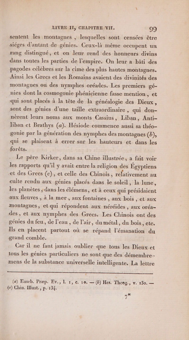 sentent les montagnes , lesquelles sont censées être siéges d'autant de génies. Ceux-là mème occupent un rang distingué, et on leur rend des honneurs divins dans toutes les parties de l'empire. On leur a bâti des pagodes célèbres sur la cime des plus hautes montagnes. Ainsi les Grecs et les Romains avaient des divinités des montagnes où des nymphes oréades. Les premiers gé- nies dont la cosmogonie phénicienne fasse mention, et «qui sont placés à la tête de la généalogie des Dieux, sont des génies d’une taille extraordinaire , qui don- nérent leurs noms aux monts Cassius, Liban, Anti- liban et Brathys (a). Hésiode commence aussi sa théo- gonie par la génération des nymphes des montagnes (b), qui se plaisent à errer sur les hauteurs et dans les forêts. Le père Kirker, dans sa Chine illustrée, a fait voir les rapports qu’il y avait entre la religion des Égyptiens et des Grecs (c), et celle des Chinois, relativement au culte rendu aux génies placés dans le soleil, la lune, les planètes ; dans les élémens, et à ceux qui présidaient aux fleuves , à la mer, aux fontaines , aux bois , et aux montagnes, et qui répondent aux néréides , aux oréa- des , et aux nymphes des Grecs. Les Chinois ont des génies du feu, de l’eau , de l'air, du métal, du bois, etc. Ils en ue partout où se répand l'émanation du grand comble. | Car il ne faut jamais oublier que tous les Dieux et tous les génies particuliers ne sont que des démembre.- mens de la substance universelle intelligente, La lettre LES! x 22 j 1 (a) Euseb. Præp. Ev., L 1, c. 10. — (b) Hes. Theëg., v. 130. — &lt;e) Chin. lust., p. 134. qe