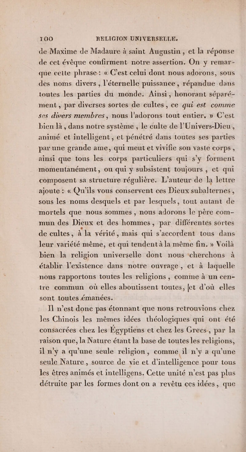 de Maxime de Madaure à saint Augustin, et la réponse de cet évêque confirment notre assertion. On y remar- que cette phrase: «C'est celui dont nous adorons, sous des noms divers , l’éternelle puissance , répandue dans toutes les parties du monde. Aïnsi, honorant séparé- ment , par diverses sortes de cultes, ce qui est comme ses divers membres, nous l’adorons tout entier, » C’est bien à , dans notre système , le culte de l'Univers-Dieu , animé et intelligent , et pénétré dans toutes ses parties par une grande ame, qui meut et vivifie son vaste corps , ainsi que tous les corps particuliers qui s’y forment momentanément, ou qui y subsistent toujours , et qui composent sa structure régulière. L'auteur de la lettre ajoute : « Qu'ils vous conservent ces Dieux subalternes , sous les noms desquels et par lesquels, tout autant de mortels que nous sommes , nous adorons Îe père com- mun des Dieux et des hommes, par différentes sortes de cultes, à la vérité, mais qui s'accordent tous dans leur variété même, et qui tendent à la même fin. » Voilà bien la religion universelle dont nous cherchons à établir l'existence dans notre ouvrage, et à laquelle nous rapportons toutes les religions , comme à un cen- ire commun où elles aboutissent toutes, et d’où elles sont toutes émanées. Il n’est donc pas étonnant que nous retrouvions chez les Chinois les mêmes idées théologiques qui ont été consacrées chez les Égyptiens et chez les Grecs, par la raison que, la Nature étant la base de toutes les religions, il n'y a qu’une seule religion, comme il n'y a qu'une seule Nature , source de vie et d'intelligence pour tous les êtres animés et intelligens. Cette unité n’est pas plus détruite par les formes dont on a revêtu ces idées, que