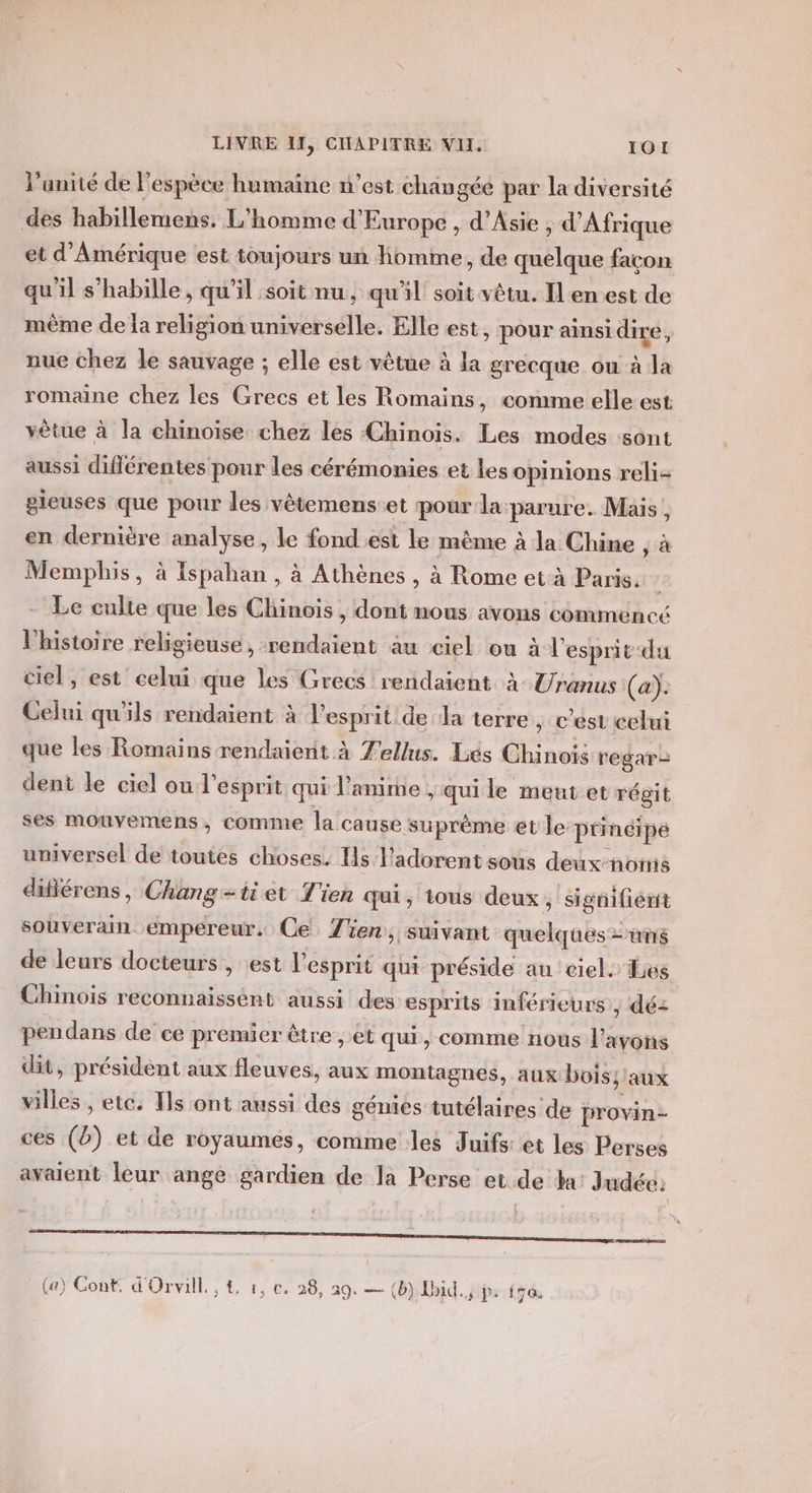 l’anité de l'espèce humaine n’est changée par la diversité des habillemens. L'homme d'Europe , d'Asie , d'Afrique et d'Amérique est toujours un homme, de quelque façon qu'il s’habille, qu'il soit nu, qu'il soit vêtu. Il en est de même de la religion universelle. Elle est, pour ainsi dire, nue chez le sauvage ; elle est vêtue à la grecque ou à la romaine chez les Grecs et les Romains, comme elle est vêtue à la chinoise chez les Chinois. Les modes sont aussi différentes pour les cérémonies et les opinions reli- gieuses que pour les vêtemens:et pour la: parure. Mais, en dernière analyse, le fond est le même à la Chine , à Memphis, à Ispahan , à Athènes , à Rome et-à Paris. | Le culte que les Chinois , dont nous avons commencé Vhistoire religieuse, rendaient au ciel ou à l'esprit du ciel, est celui que les Grecs rendaient à Uranus (a): Celui qu'ils rendaient à l'esprit de la terre , c'est celui que les Romains rendaient à Zellus. Liés Chinois regar- dent le ciel ou l’esprit qui l'anime, qui le meut et régit ses mouvemens, comme la cause suprème et le principe universel de toutes choses. Hs l'adorent sous deux-norns difiérens, Chang -tiet Tien qui, tous deux, signifient souverain empereur. Ce Zen, suivant quelques ms de leurs docteurs , est l'esprit qui préside au ciel. Les Chinois reconnaissént aussi des esprits inférieurs, déz pendans de ce premier être ,.et qui, comme nous l'avons dit, président aux fleuves, aux montagnes, aux bois; aux villes, etc. Ts ont aussi des génies tutélaires de provin- ces (à) et de royaumes, comme les Juifs: et les Perses avaient leur ange gardien de la Perse et de ha: Judée: (a) Conf d'Orvill., &amp; :, c. 28, 29. — (b) Hbid.., Ps 158
