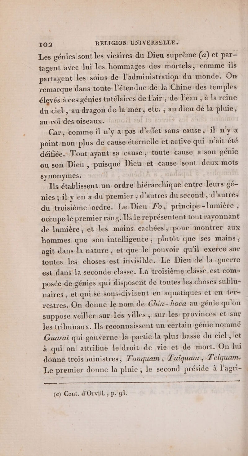 Les génies sont les vicaires du Dieu suprême (a) et par- tagent avec lui les hommages des mortels, comme ils partagent les soins de l'administration du monde. On remarque dans toute l’étendue:de la Chine des temples élevés à ces génies tutélaires de l'air , de Peau , à la reine du ciel , au dragon de la mér, etc: ; au dieu de la pluie, au roi des oiseaux. Car, comme il n’y a pas d'effet sans cause, il nya point-non plus de cause éternelle et active qui n’ait été déifiée.… Tout ayant sa cause; toute cause a son génie ou son Dieu , puisque Dieu et cause sont deux mots synonymes. | | | Ils établissent un ordre hiérarchique entre leurs gé- nies; ily en a du premier ; d’autres du sécond', d'autres du troisième ‘ordre. Le:Dieu Fo, principe-lumiere , occupe le premier rang. Ils le représentent tout rayonnant de lumière, et les mains cachées , ‘pour ‘montrer aux hommes que son intelligence ; plutôt que ses mains, agit dans.la nature, et que le pouvoir qu'il exerce sur toutes les. choses est invisible. Le Dieu de la guerre est dans la seconde classe. La troïisième:classe. est com- posée. de génies qui disposent de toutes les:choses sublu- naires , et.qui sé sous-divisent en aquatiques et en ter- restres. On donne le nom de Chin-hoca au génie qu'on suppose veiller sur; Les villes ,: sur les: provinces et sur les tribunaux. Ils reconnaissent un eertain génie nommé Guasaï qui gouverne la partie la plus basse du ciel , et à qui on attribue le droit de vie et de mort. On lui donné trois inistres, Z'anquam , Tuiquam ; T'eiquam. Le premier donne la pluie ; le second préside à l’agri- Gr oms (a) Cont. d'Orviil., p. 95.