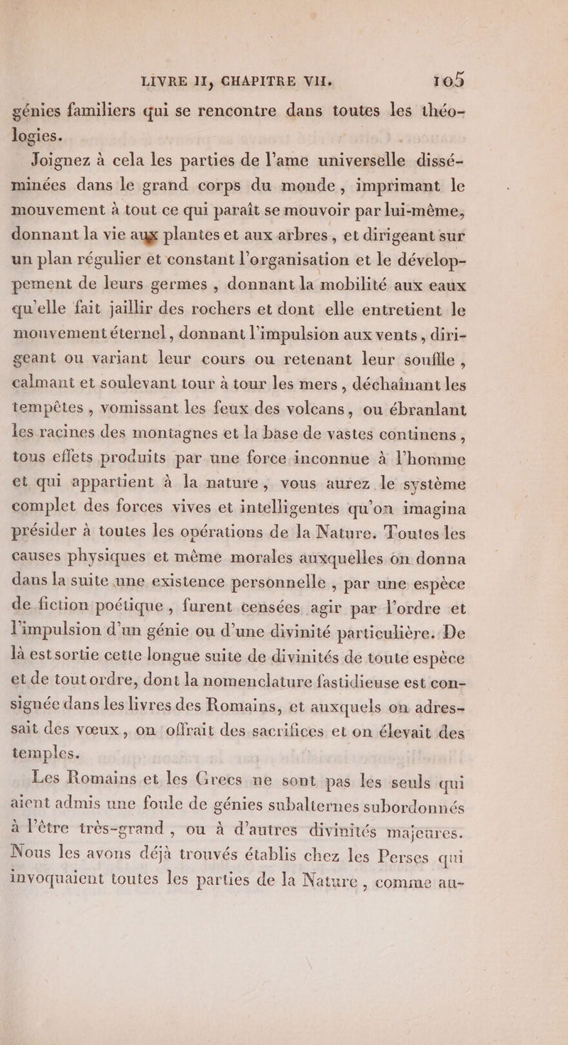 génies familiers qui se rencontre dans toutes les théo- logies. | Moi): Joignez à cela les parties de l’ame universelle dissé- minées dans le grand corps du monde, imprimant le mouvement à tout ce qui paraît se mouvoir par lui-même, donnant la vie aux plantes et aux arbres, et dirigeant sur un plan régulier et constant l’organisation et le dévelop- pement de leurs germes , donnant la mobilité aux eaux qu'elle fait jaillir des rochers et dont elle entretient le mouvement éternel, donnant l'impulsion aux vents, diri- geant ou variant leur cours ou retenant leur souflle, calmant et soulevant tour à tour les mers , déchaînant les tempêtes , vomissant les feux des volcans, ou ébranlant les racines des montagnes et la base de vastes continens, tous eflets produits par une force inconnue à l’homme et qui appartient à la nature, vous aurez le système complet des forces vives et intelligentes qu’on imagina présider à toutes les opérations de la Nature. Toutes les causes physiques et même morales auxquelles on donna dans la suite une existence personnelle , par une espèce de fiction poétique, furent censées agir par l’ordre et l'impulsion d’un génie ou d’une divinité particulière. De là estsortie cette longue suite de divinités de toute espèce et de tout ordre, dont la nomenclature fastidieuse est con- signée dans les livres des Romains, et auxquels on adres- sait des vœux, on offrait des-sacrifices et on élevait des temples. | Les Romains et les Grecs ne sont pas les seuls qui aient admis une foule de génies subaliernes subordonnés à l'être irès-grand , ou à d’autres divinités majeures. Nous les avons déjà trouvés établis chez les Perses qui invoquaient toutes les parties de la Nature, comme au-