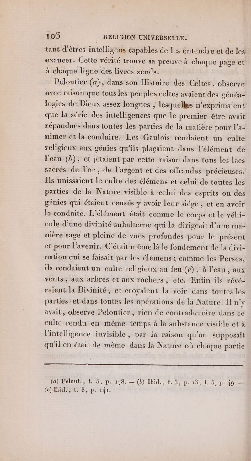 \ tant d'êtres intelligens capables de les entendre et de les exaucer. Cette vérité trouve sa preuve à chaque page et à chaque ligne des livres zends. Peloutier (a), dans son Histoire des Celtes, observe avec raison que tous les peuples celtes avaient des généa- Jogies de Dieux assez longues , lesquelles n’exprimaient que la série des intelligences que le premier être avait répandues dans toutes les parties de la matière pour l’a- nimer et la conduire. Les Gaulois rendaient un culte religieux aux génies qu'ils plaçaient dans l'élément de l'eau (b), et jetaient par cette raison dans tous les lacs sacrés de l’or , de l'argent et des offrandes précieuses. {ls unissaient le culte des élémens et celui de toutes les parties de la Nature visible à :celui des esprits ou des génies qui étaient censés y avoir leur siége , et en avoir la conduite. L'élément était comme le corps et le véhi- cule d’une divinité subalterne qui la dirigeait d’une ma- mère sage et pleine de vues profondes pour le présent et pour l'avenir. C'était même là le fondement de la divi- nation qui se faisait par les élémens ; comme les Perses, ils rendaient un culte religieux au feu (c), à l’eau , aux vents , aux arbres et aux rochers, etc. Enfin ils révé- raient la Divinité, et croyaient la voir dans toutes les parties : et dans toutes les opérations de la Nature. I n’y avait, observe Peloutier , rien de contradictoire dans ce culte rendu en même temps à la substance visible et à l'intelligence invisible, par la raison qu'on supposait qu'il en était de même dans la Nature où chaque partie (a) Pelout., t. 5, p. 158. — (b) Ibid., t.3, p.13; t. 5, p. 49. — (c) Ibid. , &amp;. 8, p. 14r.