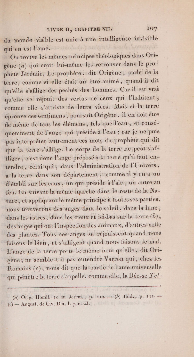 du monde visible est unie à une intelligence invisible qui en est l'ame. On trouve les mêmes principes théologiques dans Ori- gène (a) qui croit lui-même les retrouver dans le pro- phète Jérémie. Le prophète, dit Origène, parle de la terre, comme si elle était un être animé, quand il dit qu’elle s'afllige des péchés des hommes. Car il est vrai qu'elle se réjouit des vertus de ceux qui l’habitent, comme elle s’attriste de leurs vices. Mais si la terre éprouve ces sentimens , poursuit Origène , il en doit être de même de tous les élémens , tels que l’eau, et consé- quemment de l'ange qui préside à l'eau ; car je ne puis pas interpréter autrement ces mots du prophète qui dit que la terre s’'aflige. Le corps de la terre ne peut s’af- fliger; c’est donc l'ange préposé à la terre qu'il faut en- tendre , celui qui, dans l'administration de l'Univers , a Ta terre dans son département , comme il y en à un d'établi sur les eaux, un qui préside à Fair , un autre au feu. En snivant la même marche dans le reste de la Na- ture, et appliquaït le même principe à toutes ses parties, nous trouverons des anges dans le soleil, dans la lune, dans les astres, dans les cieux'et ici-bas sur la terre (8), des anges qui ont l'inspection des animaux, d’autres celle des plantes. Tous ces anges se réjouissent quand nous faisons le bien, et s’affligent quand nous faisons le mal. L'ange de la terre porte le mème nom qu'elle, dit Ori- gène ; ne semble-t-il pas entendre Varron qui, chez les Romains (c), nous dit que la partie de l’ame universelle qui pénètre la terre s'appelle, comme elle, la Déesse J'el- (a) Orig. Homil. 10 in Jerem., p. 110. — (b) Ibid., p. 1t1+ — {e) — August. de Civ. Dei, L. 7, c. 23.