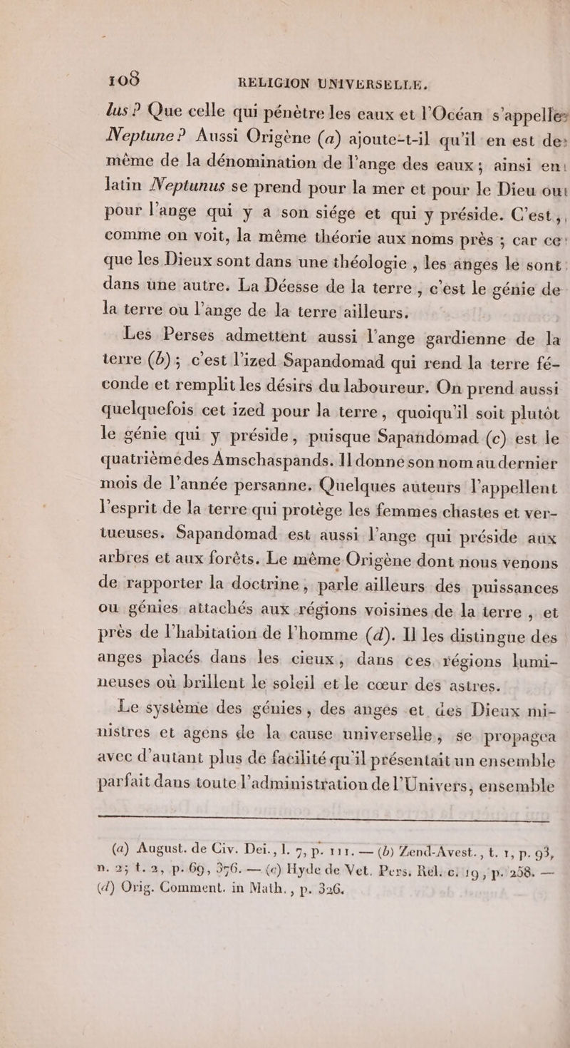 lus ? Que celle qui pénètre les eaux et l'Océan s'appelle» Neptune ? Aussi Origène (a) ajoute:t-il qu'il en est de: même de la dénomination de l'ange des eaux; ainsi en: latin Veptunus se prend pour la mer et pour le Dieu ou: pour l'ange qui y a son siége et qui y préside. C’est, . comme on voit, la même théorie aux noms près ; car ce! que les Dieux sont dans une théologie , les anges lé sont: dans üne autre. La Déesse de la terre, c'est le génie de la terre ou l’ange de la terre ailleurs. Les Perses admettent aussi l'ange gardienne de la terre (2); c'est l’ized Sapandomad qui rend la terre fé- conde et remplit les désirs du laboureur. On prend aussi quelquefois cet ized pour la terre, quoiqu'il soit plutôt le génie qui Y préside, puisque Sapandomad (c) est le quatrième des Amschaspands. Il donne son nom au dernier mois de l’année persanne, Quelques auteurs l’appellent l'esprit de la terre qui protège les femmes chastes et ver- tueuses. Sapandomad est aussi l’ange qui préside aux arbres et aux forêts. Le même Origène dont nous venons de rapporter la doctrine, parle ailleurs des puissances ou génies attachés aux régions voisines de la terre , et près de l'habitation de homme (d). Il les distingue des anges placés dans les cieux, dans ces régions lumi- neuses où brillent le soleil et le cœur des astres. Le système des génies, des anges et des Dieux mi- astres et agens de la cause universelle, se propagea avec d'autant plus de facilité qu'il présentait un ensemble parfait dans toute l'administration de l'Univers, ensemble à mm ou (a) August. de Civ. Deï., L. 7, p. 111. — (b) Zend-Avest., t. 7, p. 93, n.2; 1.2, p.69, 556. — («) Hyde de Vet, Pers, Rél. ce: 19, p- 258. — (4) Orig. Comment. in Math. , p. 326.