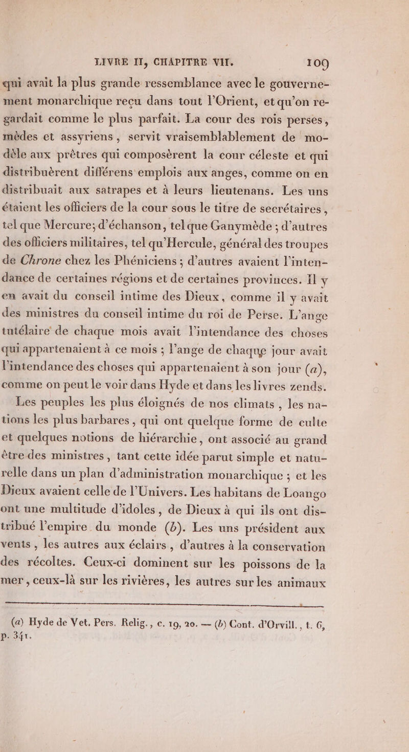 qui avait la plus grande ressemblance avec le gouverne- ment monarchique reçu dans tout l'Orient, etqu’on re- gardait comme le plus parfait. La cour des rois perses, mèdes et assyriens, servit vraisemblablement de mo- dèle aux prêtres qui composèrent la cour céleste et qui distribuèrent différens emplois aux anges, comme on en distribuait aux satrapes et à leurs lieutenans. Les uns étaient les officiers de la cour sous le titre de secrétaires , tel que Mercure; d’échanson, telque Granymède ; d’autres des ofliciers militaires, tel qu'Hercule, général des troupes de Chrone chez les Phéniciens ; d’autres avaient l’inten- dance de certaines régions et de certaines provinces. Il y en avait du conseil intime des Dieux, comme il y avait des ministres du conseil intime du roi de Perse. L'ange tutélaire de chaque mois avait l’intendance des choses qui appartenaient à ce mois ; l’ange de chaque jour avait l'intendance des choses qui appartenaient à son jour (a), comme on peut le voir dans Hyde et dans les livres zends. Les peuples les plus éloignés de nos climats , les na- uons les plus barbares, qui ont quelque forme de culte et quelques notions de hiérarchie, ont associé au grand être des ministres, tant cette idée parut simple et natu- relle dans un plan d'administration monarchique ; et les Dieux avaient celle de l'Univers. Les habitans de Loango ont une multitude d’idoles, de Dieux à qui ils ont dis- tribué l'empire du monde (8). Les uns président aux vents , les autres aux éclairs, d’autres à la conservation des récoltes. Ceux-ci dominent sur les poissons de la mer , ceux-[à sur les rivières, les autres sur les animaux mr mms (a) Hyde de Vet, Pers. Relig., e. 19, 20. — (b) Cont. d’Orvill. , tr 6 } ? p. 347.