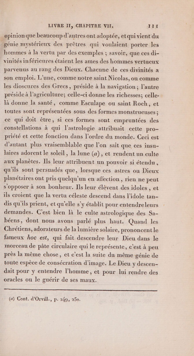 _opinion que beaucoup d’autres ont adoptée, et qui vient du génie mystérieux des prêtres qui voulaient porter les hommes à la vertu par des exemples ; savoir, que ces di- vinités inférieures étaient les ames des hommes vertueux parvenus au rang des Dieux. Chacune de ces divinités a son emploi. L'une, comme notre saint Nicolas, ou comme les dioscures des Grecs, préside à la navigation ; l’autre préside à l’agriculture; celle-ci donne les richesses; celle- là donne la santé, comme Esculape ou saint Roch, et toutes sont représentées sous des formes monstrueuses ; ce qui doit être, si ces formes sont empruntées des constellations à qui l’astrologie attribuait cette pro- priété et cette fonction dans l’ordre du monde. Ceci est d'autant plus vraisemblable que l’on sait que, ces insu- laires adorent le soleil , la lune (a), et rendent un culte aux planètes. Ils leur attribuent un pouvoir si étendu, qu'ils sont persuadés que, lorsque ces astres ou Dieux planétaires ont pris quelqu'un en aflection, rien ne peut s opposer à son bonheur. Ils leur élèvent des idoles , et ils croient que la vertu céleste descend dans l’idole tan- dis qu'ils prient, et qu’elle s’y établit pour entendreleurs demandes. C'est bien là le culte astrologique des Sa- béens, dont nous avons parlé plus haut. Quand les Chrétiens, adorateurs de la lumière solaire, prononcent le fameux hoc est, qui fait descendre leur Dieu dans le morceau de pâte circulaire qui le représente, c'est à peu près la même chose, et c’est la suite du même génie de toute espèce de consécration d'image. Le Dieu y descen- dait pour y entendre l’homme, et pour lui rendre des oracles ou le guérir de ses maux. (a) Cont, d'Orvill., p. 249, 250.