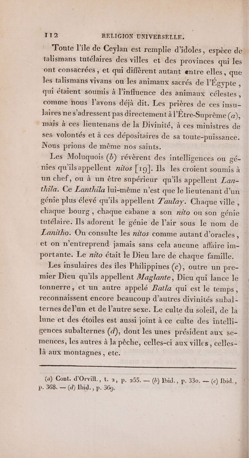 Toute l'ile de Ceylan est remplie d'idoles, espèce de talismans tutélaires des villes et des provinces qui les ont consacrées , et qui diffèrent autant entre elles, que les talismans vivans ou les animaux sacrés de l'Égypte , qui étaient soumis à l'influence des animaux célestes 1 comme nous l'avons déjà dit. Les prières de ces insu- laires ne s’adressent pas directement à l'Étre-Suprème (a), mais à ces lieutenans de la Divinité, à ces ministres de ses volontés et à ces dépositaires de sa toute-puissance. Nous prions de même nos saints. Les Moluquois (b) révèrent des intelligences ou gé- _nies qu’ils appellent nitos [19]. Ils les croient soumis à un chef, ou à un être supérieur qu'ils appellent Zan- thila. Ce Lanthila lui-même n’est que le lieutenant d’un génie plus élevé qu'ils appellent Zaulay. Chaque ville , chaque bourg , chaque cabane a son nifo on son génie tutélaire. Ils adorent le génie de l’air sous le nom de Lanitho. On consulte les nitos comme autant d’oracles : et on n'entreprend jamais sans cela aucune affaire im- portante. Le nito était le Dieu lare de chaque famille. Les insulaures des îles Philippines (c), outre un pre- mier Dieu qu'ils appellent Maglante, Dieu qui lance le tonnerre, et un autre appelé Batla qui est le temps, reconnaissent encore beaucoup d’autres divinités subal- ternes de l’un et de l’autre sexe. Le culte du soleil, de la lune et des étoiles est aussi joint à ce culte des intelli- gences subalternes (d), dont les unes président aux se- mences, les autres à la pêche, celles-ci aux villes, celles- à aux montagnes, etc. CE semestre mme enr nnymserneme nee (a) Cont. d'Orvill., t. », p. 255, — (b) ]bid., p. 330. — (c) Ibid., p. 308. — (d) Ibid. , p. 560.
