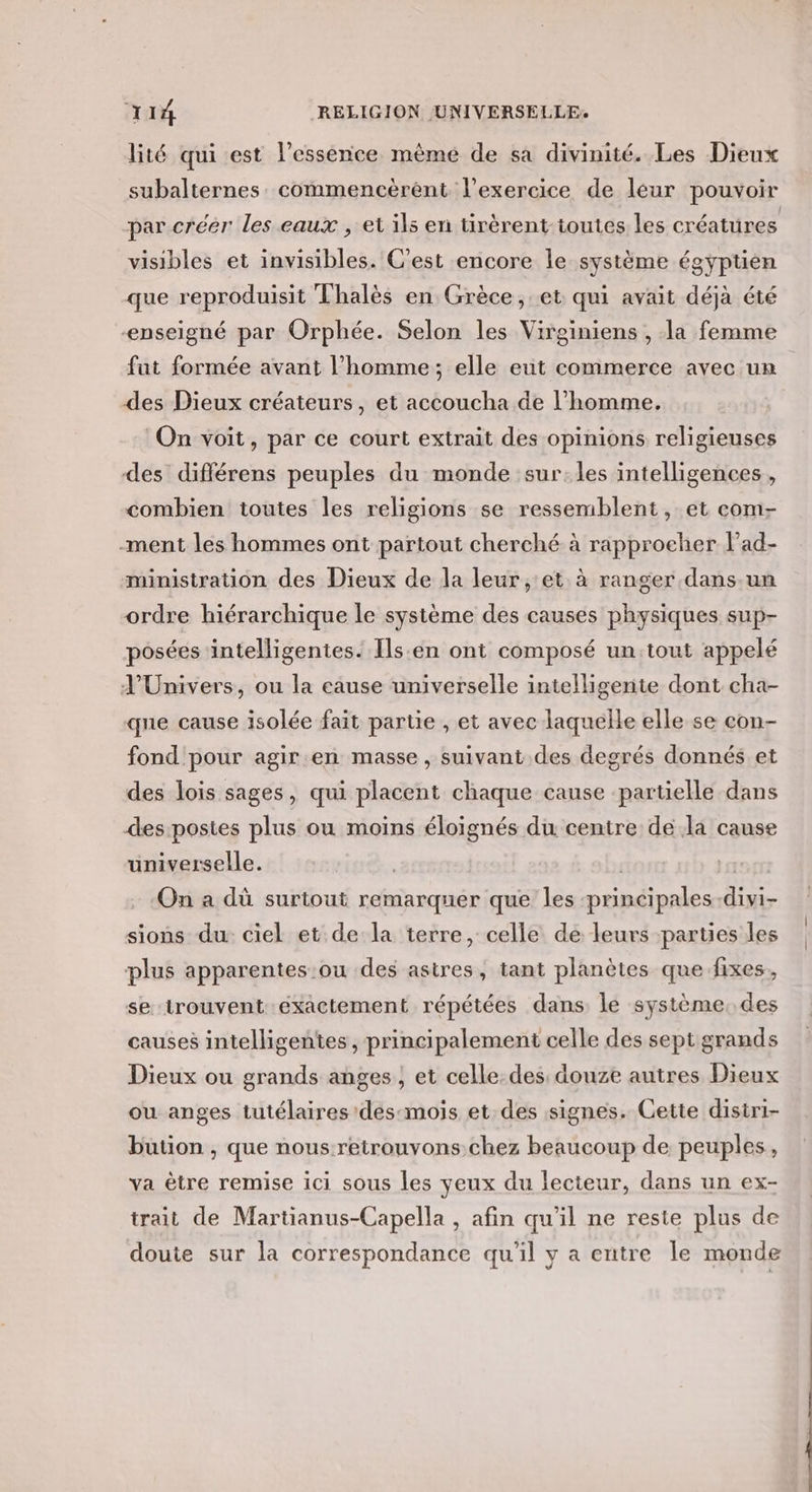lité qui est l'essence mêmé de sa divinité. Les Dieux subalternes. commencèrent l'exercice de leur pouvoir par créer les eaux , et ils en tirèrent-toutes les créatures visibles et invisibles. C'est encore le système égyptien que reproduisit Thalès en Grèce, et qui avait déjà été enseigné par Orphée. Selon les Virginiens , la femme fut formée avant l’homme; elle eut commerce avec un des Dieux créateurs, et accoucha de l’homme. On voit, par ce court extrait des opinions religieuses des différens peuples du monde sur:les intelligences , combien toutes les religions se ressemblent, et com- -ment les hommes ont partout cherché à rapprocher l’ad- ministration des Dieux de la leur, et à ranger .dans.un ordre hiérarchique le système des causes physiques sup- posées intelligentes. Ils.:en ont composé un:tout appelé J'Univers, ou la eause universelle intelligente dont cha- que cause isolée fait partie , et avec laquelle elle se con- fond pour agir.en masse, suivant des degrés donnés et des lois sages, qui placent chaque cause ‘partielle dans des-postes plus ou moins éloignés du centre de la cause universelle. | Dur On a dù surtout remarquer que les principales divi- sions du ciel et de la terre, celle de leurs parties les plus apparentes ou des astres, tant planètes que fixes, se trouvent exactement répétées dans le système. des causes intelligentes, principalement celle des sept grands Dieux ou grands anges , et celle.des: douze autres Dieux ou anges tutélaires des:mois et des signes. Cette disiri- bution , que nous-retrouvons.chez beaucoup de peuples, va être remise ici sous les yeux du lecteur, dans un ex- trait de Martianus-Capella , afin qu'il ne reste plus de doute sur la correspondance qu'il y a entre le monde