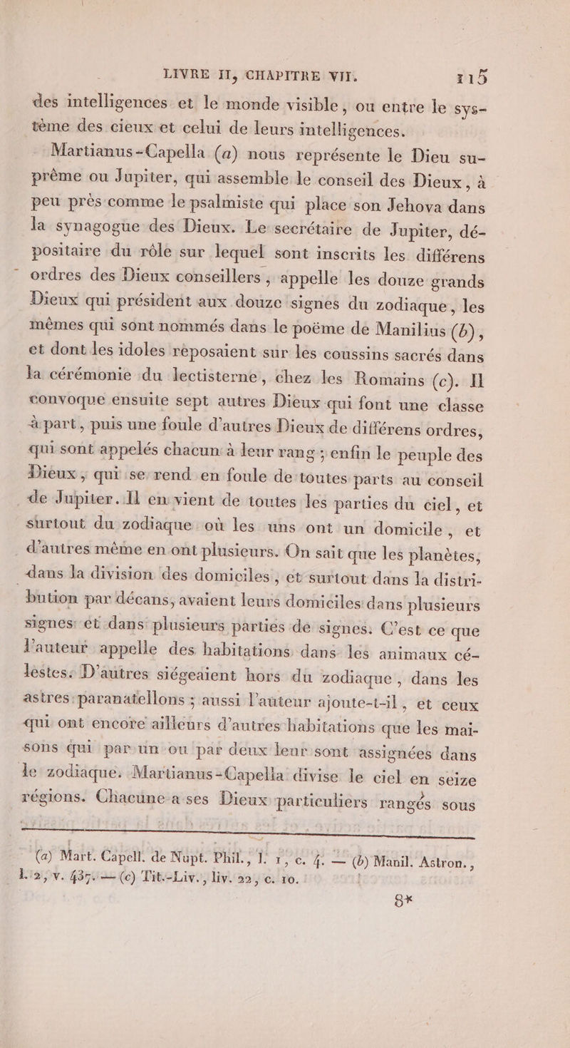 des intelligences et le monde visible , ou entre le Sys- tème des cieux et celui de leurs intelligences. Martianus-Capella (a) nous représente le Dieu su- prême ou Jupiter, qui assemble le conseil des Dieux à peu près comme le psalmiste qui place son Jehova dans la synagogue des Dieux. Le secrétaire de Jupiter, dé- positaire du rôle sur lequel sont inscrits les différens ordres des Dieux conseillers , appelle les douze grands Dieux qui président aux douze signes du zodiaque , les mêmes qui sont nommés dans le poëme de Manilius (b), et dont les idoles réposaient sur les coussins sacrés dans fa cérémonie du lectisterne, chez les Romains (c). Il convoque ensuite sept autres Dieux qui font une classe à part, puis une foule d’autres Dieux de différens ordres, qui sont appelés chacun: à leur rang ; enfin le peuple des Dieux ; qui se rend en foule de toutes parts au conseil de Jupiter. Il en vient de toutes les parties du ciel, et surtout du zodiaque où les uns ont un domicile , et . d'autres même en ont plusieurs. On sait que les planètes, dans la division des domiciles » CE surtout dans la distri- bution par décans, avaient leurs domiciles dans plusieurs signes: ét dans plusieurs parties de signes. C’est ce que l’auteur appelle des habitations dans lés animaux cé- lèstes: D’autres siégeaient hors du zodiaque , dans les astres :paranatellons ; aussi l’auteur ajoute-t-il, et ceux ui ont encore ailleurs d’autres habitations que les mai- sons qui par un ou par deux leur sont assignées dans de zodiaque. Martianus -Capella divise le ciel en seize régions. Chacune a ses Dieux particuliers rangés sous n H ” | FA ; 2 — .  * (a) Mart. Capell. de Nupt. PU fie M ee (ë) Manil. Astron. , La, v. 4350 (c) Tit-Liv., liv. 22, e. 10. : S*