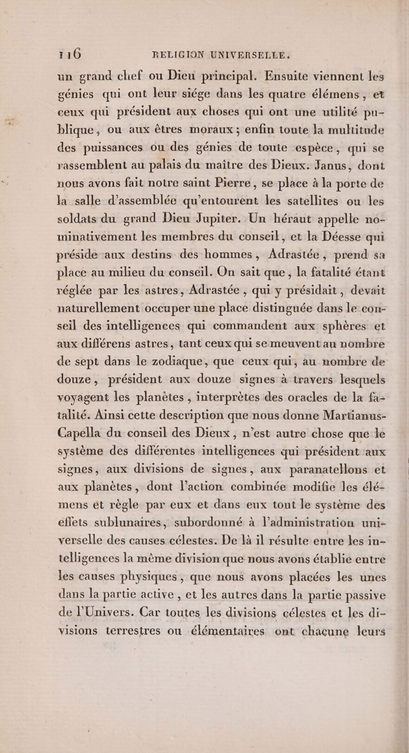 un grand chef ou Dieu principal. Ensuite viennent les génies qui ont leur siége dans les quatre élémens, et ceux qui président aux choses qui ont une utilité pu- blique, ou aux êtres moraux; enfin toute la muhitude des puissances ou des génies de toute espèce, qui se rassemblent au palais du maître des Dieux: Janus, dont nous avons fait notre saint Pierre, se place à la porte de la salle d’assemblée qu’entourent les satellites ou les soldats du grand Dieu Jupiter. Un héraut appelle no- minativement les membres du conseil, et la Déesse qni préside aux destins des hommes, Adrastée, prend sa place au milieu du conseil. On sait que, la fatalité étant réglée par les astres, Adrastée , qui y présidait, devait naturellement occuper une place distinguée dans le con- seil des intelligences qui commandent aux sphères et aux différens astres, tant ceux qui se meuvent au nombre de sept dans le zodiaque, que ceux qui, au nombre de douze, président aux douze signes à travers lesquels voyagent les planètes , interprètes des oracles de la fa- talité. Ainsi cette description que nous donne Martianus- Capella du conseil des Dieux , n’est autre chose que le système des différentes intelligences qui président aux signes, aux divisions de signes, aux paranatellons et aux planètes, dont l’action combinée modifie les élé- mens ét règle par eux et dans eux tout le système des effets sublunaires, subordonné à l’administration uni- verselle des causes célestes. De là il résulte entre les in- telligences la même division que nous avons établie entre les causes physiques, que nous avons placées les unes dans la partie active , et les autres dans la partie passive de l'Univers. Car toutes les divisions célestes et les di- visions terrestres ou élémentaires ont chacune leurs