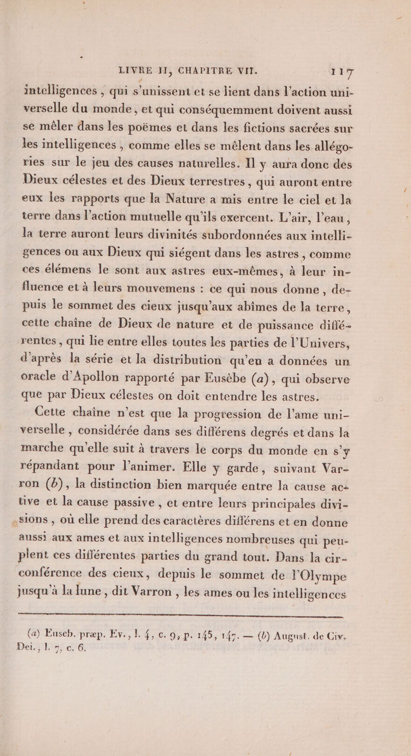 intelligences , qui s'unissent et se lient dans l’action uni- verselle du monde, et qui conséquemment doivent aussi se mêler dans les poëmes et dans les fictions sacrées sur les intelligences , comme elles se mélent dans les allégo- ries sur le jeu des causes naturelles. Il y aura donc des Dieux célestes et des Dieux terrestres , qui auront entre eux les rapports que la Nature a mis entre le ciel et la terre dans l’action mutuelle qu'ils exercent. L'air, l’eau, la terre auront leurs divinités subordonnées aux intelli- gences ou aux Dieux qui siégent dans les astres, comme ces élémens le sont aux astres eux-mêmes, à leur in- fluence et à leurs mouvemens : ce qui nous donne , de- puis le sommet des cieux jusqu'aux abimes de la terre, cette chaîne de Dieux de nature et de puissance diffé- rentes , qui lie entre elles toutes les parües de l'Univers, d'après la série et la distribution qu'en a données un oracle d’Apollon rapporté par Eusèbe (a), qui observe que par Dieux célestes on doit entendre les astres. Cette chaîne n’est que la progression de l’ame uni- verselle , considérée dans ses différens degrés et dans la marche qu’elle suit à travers le corps du monde en s’y répandant pour l’animer. Elle y garde, suivant Var- ron (b), la distinction bien marquée entre la cause ac: üve et la cause passive , et entre leurs principales divi- .Sions , où elle prend des caractères différens et en donne aussi aux ames et aux intelligences nombreuses qui peu- plent ces différentes parties du grand tout. Dans la cir- conférence des cieux, depuis le sommet de l'Olympe jusqu à la lune , dit Varron , les ames ou les intelligences RE 2 NL, Pr Le PAR NN CS 7 (a) Euseb. præp, Ev., L 4, 0. 9, p. 145, 145. — (b) August, de Cir. Dé AT 51 dE |