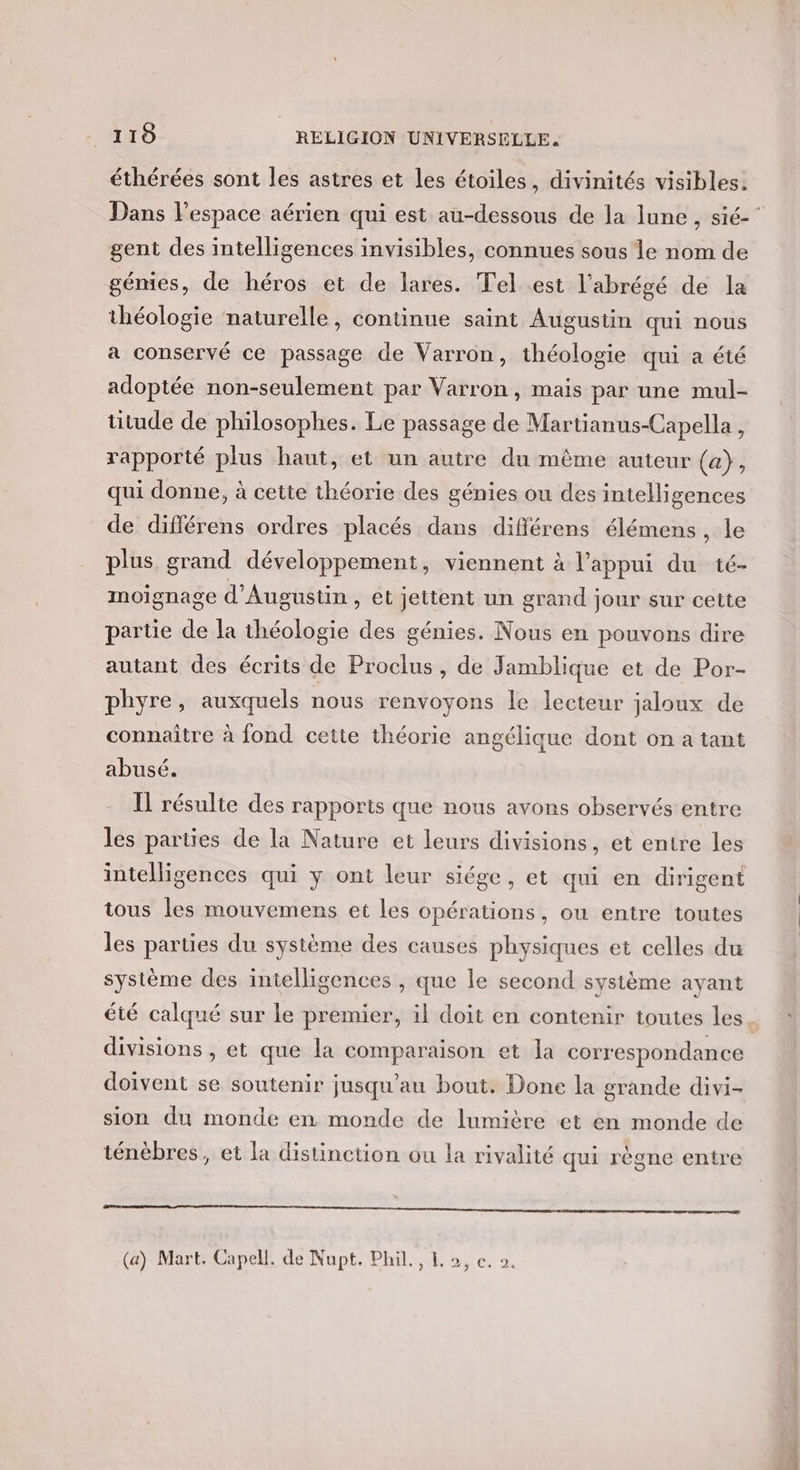 éthérées sont les astres et les étoiles, divinités visibles, Dans l’espace aérien qui est au-dessous de la lune, sié- gent des intelligences invisibles, connues sous le nom de génies, de héros et de lares. Tel est l’abrégé de la théologie naturelle, continue saint Augustin qui nous a conservé ce passage de Varron, théologie qui a été adoptée non-seulement par Varron, mais par une mul- titude de philosophes. Le passage de Martianus-Capella , rapporté plus haut, et un autre du même auteur (a), qui donne, à cette théorie des génies ou des intelligences de différens ordres placés dans différens élémens , le plus grand développement, viennent à l'appui du té- moignage d'Augustin , ét jettent un grand jour sur cette partie de la théologie des génies. Nous en pouvons dire autant des écrits de Proclus , de Jamblique et de Por- phyre, auxquels nous renvoyons le lecteur jaloux de connaître à fond cette théorie angélique dont on a tant abusé. Il résulte des rapports que nous avons observés entre les parties de la Nature et leurs divisions, et entre les intelligences qui y ont leur siége, et qui en dirigent tous les mouvemens et les opérations , OU entre toutes les parties du système des causes physiques et celles du système des intelligences , que le second système ayant été calqué sur le premier, il doit en contenir toutes les divisions , et que la comparaison et Ja correspondance doivent se soutenir jusqu'au bout. Done la grande divi- sion du monde en monde de lumière et en monde de ténèbres, et la distinction ou la rivalité qui règne entre nee arr masatmmmatirrs tetes tt reset tnt) (a) Mart. Capell. de Nupt. Phil, L 2, c. 0.