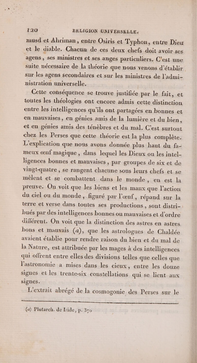 musd et Ahriman , entre Osiris et Typhon, entre Dieu et le diable. Chacun de ces deux chefs doit avoir ses agens, ses ministres et ses anges particuliers, C’est une suite nécessaire de la théorie que nous venons d'établir sur les agens secondaires et sur les ministres de l’admi- nistration universelle. ch Cette conséquence se trouve justifiée par le fait, et toutes les théologies ont encore admis cette distinction entre les intelligences qu'ils ont partagées en bonnes et en mauvaises, en génies amis de la lumière et du bien, et en génies amis des ténèbres et du mal. C’est surtout chez les Perses que cette théorie est la plus complète. L'explication que nous avons donnée plus haut du fa- meux œuf magique, dans lequel les Dieux ou les intel. ligences bonnes et mauvaises , par groupes de six et de vingt-quatre , se rangent chacune sous leurs chefs et se mêlent et se combattent dans le monde , en est la preuve. On voit que les biens et les maux que l’action du ciel ou du monde, figuré par l'œuf, répand sur la terre et verse dans toutes ses productions, sont distri- bués par des intelligences bonnes où mauvaises et d'ordre différent. On voit que la distinction des astres en astres bons et mauvais (a), que les astrologues de Chaldée avaient établie pour rendre raison du bien et du mal de la Nature, est attribuée par les mages à des intelligences qui offrent entre elles des divisions telles que celles que lastronomie a mises dans les cieux, entre les douze signes et les trente-six constellations qui se lient aux signes. L'extrait abrégé de la cosmogonie des Perses sur le | (a) Plutarch. de Eside, p. 3ro