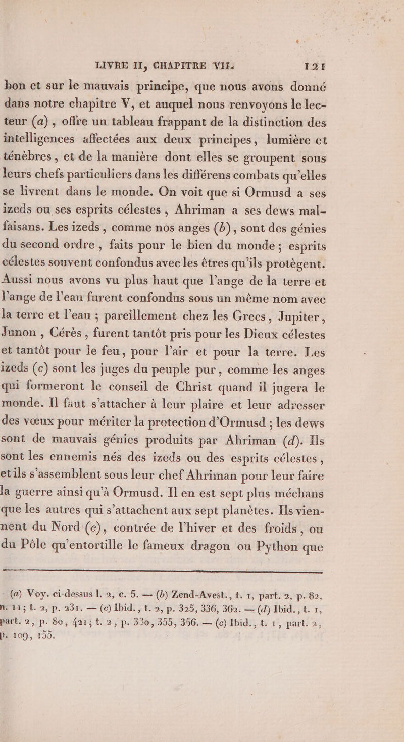 bon et sur le mauvais principe, que nous avons donné dans notre chapitre V, et auquel nous renvoyons Le lec- teur (a) , offre un tableau frappant de la distinction des intelligences affectées aux deux principes, lumière et ténèbres , et de la manière dont elles se groupent sous leurs chefs particuliers dans les différens combats qu'elles se livrent dans le monde. On voit que si Ormusd a ses izeds ou ses esprits célestes , Ahriman a ses dews mal- faisans. Les izeds , comme nos anges (b), sont des génies du second ordre , faits pour le bien du monde; esprits célestes souvent confondus avec les êtres qu’ils protègent. Aussi nous avons vu plus haut que l’ange de la terre et ange de l’eau furent confondus sous un même nom avec la terre et l’eau ; pareïllement chez les Grecs, Jupiter, Junon , Cérès , furent tantôt pris pour les Dieux célestes et tantôt pour le feu, pour l'air et pour la terre. Les izeds (c) sont les juges du peuple pur, comme les anges qui formeront le conseil de Christ quand il jugera le monde. Î faut s'attacher à leur plaire et leur adresser des vœux pour mériter la protection d'Ormusd ; les devs sont de mauvais génies produits par Ahriman (d). Ils sont les ennemis nés des izeds ou des esprits célestes, etils s'assemblent sous leur chef Ahriman pour leur faire la guerre ainsi qu'à Ormusd. Il en est sept plus méchans que les autres qui s’attachent aux sept planètes. Ils vien- nent du Nord (e), contrée de l’hiver et des froids, ou du Pôle qu’entortille le fameux dragon ou Python que Poor mm (a) Voy. ci-dessus L. 2, ©. 5. — (b) Zend-Avest., t. 1, part. 2, p. 82, ne115t.2,p. 231. — (c) Ibid. , t. 2, p. 325, 336, 362. — (d) Ibid.,t. r, part. 2, p. 80, 421;t. 2, p. 330, 355, 356. — (e) Ibid. , t. 1, part. 2, Mod, 155, |