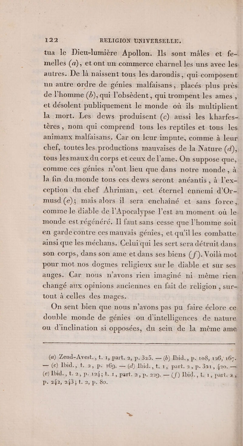 tua le Dieu-lumière Apollon. Ils sont mâles et fe melles (a), et ont un commerce charnel les uns avec les autres. De là naïssent tous les daroudis , qui. composent un autre ordre de génies malfaisans, placés plus près. de l’homme (b), qui l’obsèdent, qui trompent les ames , et désolent publiquement le monde où ils multiplient la mort. Les dews produisent (c) aussi les kharfes- ières , nom qui comprend tous les reptiles et tous les animaux malfaisans. Car on leur impute, comme à leur chef, toutes les productions mauvaises de la Nature (d), tous les maux du corps et ceux de l'ame. On suppose que, comme ces génies n'ont lieu que dans notre monde, à la fin du monde tous ces dews seront anéantis , à l’ex-| ception du chef Ahriman, cet éternel énnemi d'Or- musd (e); mais alors il sera enchaîné et sans force, comme le diable de Apocalypse l’est au moment où le. monde est régénéré. Il faut sans cesse que l’homme soit en garde contre ces mauvais génies, et qu'il les combatte ainsi que les méchans. Celui qui les sert sera détruit dans son corps, dans son ame et dans ses biens (f). Voilà mot pour mot nos dogmes religieux sur le diable et sur ses anges. Car nous n'avons rien imaginé ni même rien changé aux opinions anciennes en fait de religion , sur- tout à celles des mages. On sent bien que nous n’avons pas pu faire éclore ce double monde de génies ou d’intelligences de nature ou d'inclination si opposées, du sein de la même ame (a) Zend-Avest., t. 1, part. 2, p. 325. — (b) Ibid., p. 108, 126, 16. — (ec) Ibid., t. 2, p. 169. — (d) Ibid, t, 1, part. 2, p. 3ax, 420. —i (e) Ibid. &amp;. 2, p.124;t. 1, part. 2, p. 229. — (f) Ibid. , t: 1, parts PE 24J:t 2, p.00.