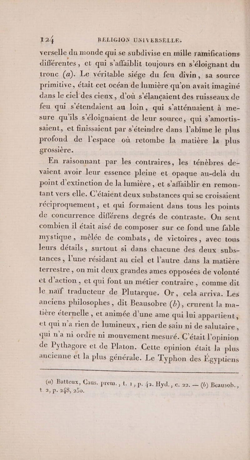 verselle du monde qui se subdivise en mille ramifications différentes, et qui s'affaiblit toujours en s’éloignant du tronc (a). Le véritable siége du feu divin, sa source primitive, était cet océan de lumière qu’on avait imaginé dans le ciel des cieux , d'où s’élancaient des ruisseaux de feu qui s'étendaient au loin, qui s’atténuaient à me- sure qu'ils s’éloignaient de leur source, qui s’amortis- saient, et finissaient par s'éteindre dans l’abime le plus profond de l’espace où retombe la matière la plus grossière. En raïsonnant par les contraires, les ténèbres de- valent avoir leur essence pleine et opaque au-delà du point d'extinction de la lumière , et s’affaiblir en remon- tant vers elle. C’étaient deux substances qui se croisaient réciproquement , et qui formaient dans tous les points de concurrence diflérens degrés de contraste. On sent combien il était aisé de composer sur ce fond une fable mystique, mêlée de combats, de victoires, avec tous leurs détails, surtout si dans chacune des deux subs- tances , l’une résidant au ciel et l’autre dans la matière terrestre , on mit deux grandes ames opposées de volonté et d'action , et qui font un métier contraire , comme dit le naïf traducteur de Plutarque. Or, cela arriva. Les anciens philosophes, dit Beausobre (b), crurent la ma- uère éternelle , et animée d’une ame qui lui appartient, et qui n'a rien de lumineux, rien de sain ni de salutaire , qui n'a ni ordre ni mouvement mesuré. C'était l'opinion de Pythagore et de Platon. Cette opinion était la plus ancienne et la plus générale. Le Fyphon des Égyptiens ee, (a) Batteux, Caus. prem.,t.1,p. 42. Hyd., c. 22. — (b) Beausob., t.2, p. 248, 250.
