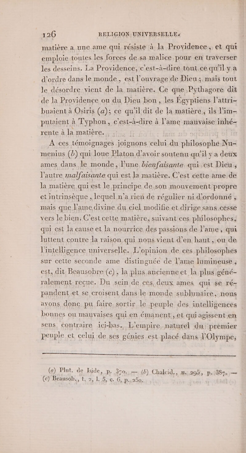 matière a une ame qui résisté à la Providence, et qui emploie touies les forces de.sa malice pour en traverser les desseins. La Providence, c’est-à-diré tout,ce qu'ily a d'ordre dans le monde, est l’ouvrage de Dieu, maïs tout le désordre vient de la matière. Ce que Pythagore dit de la Providence ou du Dieu bon, les Égyptiens l’attri- buaient à Osiris (a); ce qu'il dit de la matière, ils lim putaient à Typhon, c'est-à-dire à l'ame mauvaise inhé- rente à la matière. où À ces témoignages joignons celui du philosophe Nu- menius (b) qui loue Platon d’avoir soutenu qu'il y a deux ames dans le monde, l’une, bienfaisante. qui est Dieu, l’autre mnalfaisante qui est la matière. C’est cette ame de la matière quiest le principe de.son mouvement propre et intrinsèque , lequel n’a rien de régulier ni d’ordonné , mais que l'ame divine du ciel modifie et.dirige sans cesse vers le bien: C’est cette matière, suivant ces philosophes, qui est la cause et la nourrice des passions de l'ame, qui luttent contre a raison qui nous vient d’en haut , ou de l'inteHigence universelle. L'opinion de ces philosophes sur cette seconde ame distinguée de l’ame lumineuse, est, dit. Beausobre (c), la plus ancienne et la plus géné- ralement reçue. Du sein de ces, deux ames qui se ré- pandent.et se croisent dans le monde sublunaire, nous avons donc, pu faire, sortir le peuple des intelligences bonnes ou mauvaises qui en émanent ,et qui agissent en sens, contraire ici-bas,, L'empire, naturel du premier peuple et. celui de ses génies est placé dans l'Olympe, (a) Plut. de Iside, pe ,970:;,-1{b) Chalcid., 1,295, p.1889,)— (c) Beausob., t, 2, 1. 5, c. G, p.,250.