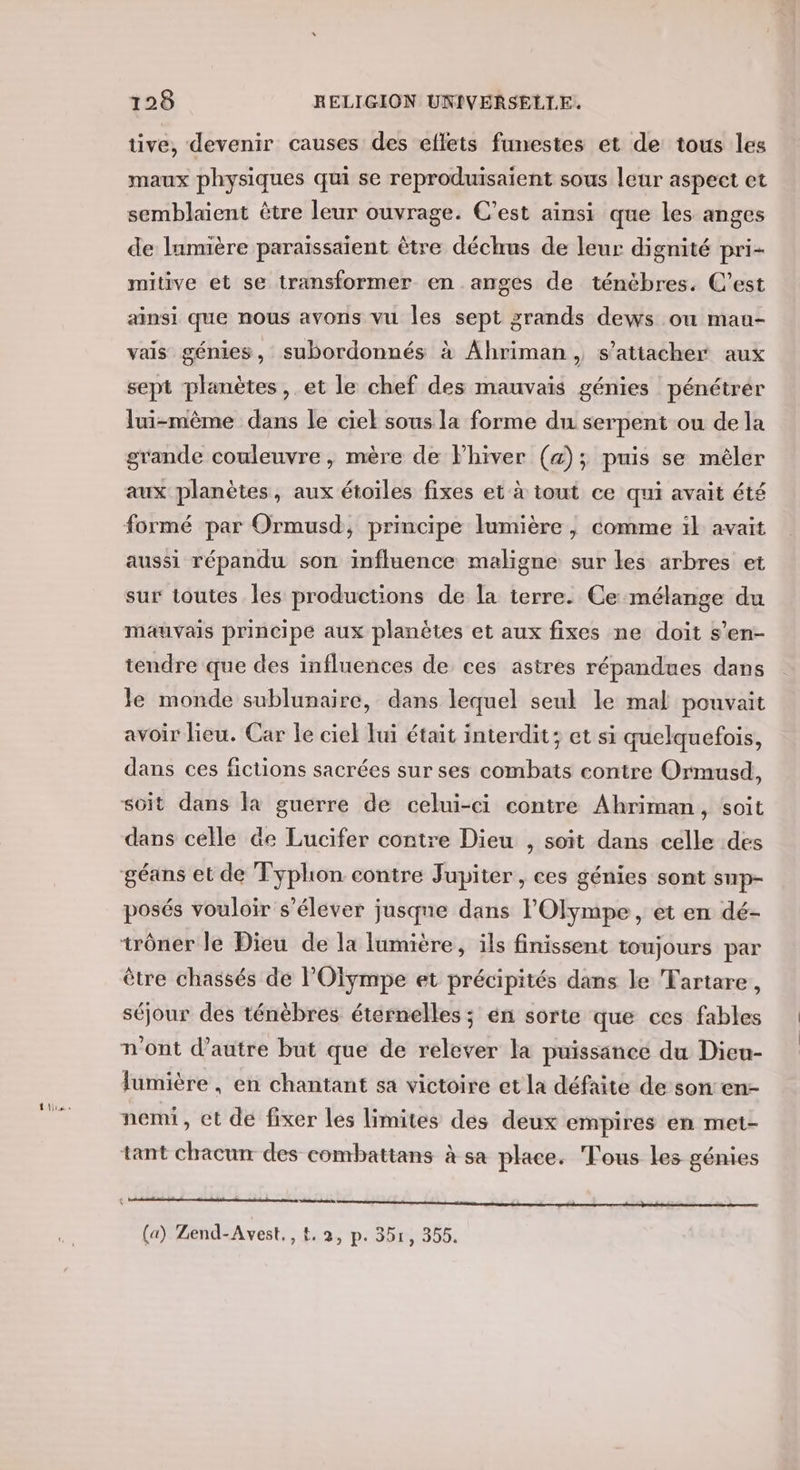 tive, devenir causes des ellets funestes et de tous les maux physiques qui se reproduisaient sous leur aspect et semblaient être leur ouvrage. C’est ainsi que les anges de lamière paraissaïient être déchus de leur dignité pri- mitive et se transformer en anges de ténèbres. C’est ainsi que nous avons vu les sept grands dews ou mau- vais génies, subordonnés à Ahriman, s'attacher aux sept planètes, et le chef des mauvais génies pénétrér lui-mème dans le ciel sous la forme du serpent ou de la grande couleuvre , mère de Fhiver (4); puis se mêler aux planètes, aux étoiles fixes et à tout ce qui avait été aussi répandu son influence maligne sur les arbres et sur toutes les productions de la terre. Ce mélange du mauvais principe aux planètes et aux fixes ne doit s’en- tendre que des influences de ces astres répandues dans le monde sublunaire, dans lequel seul le mal pouvait avoir lieu. Car le ciel lui était interdit; et si quelquefois, dans ces fictions sacrées sur ses combats contre Ormusd, dans celle de Lucifer contre Dieu , soit dans celle des posés vouloir s'élever jusque dans lOlympe , et en dé- être chassés de POïympe et précipités dans le Tartare, séjour des ténèbres éternelles ; en sorte que ces fables n'ont d'autre but que de relever la puissance du Dieu- lumière , en chantant sa victoire et la défaite de son en- nemi, et de fixer les limites des deux empires en met- tant chacun des combattans à sa place. Tous les génies en