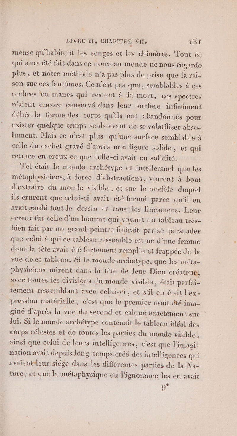 mense qu'habitent les songes et les chiméres. Tout ce qui aura été fait dans ce nouveau monde ne nous regarde plus, et notre méthode n’a pas plus de prise que la rai- son sur ces fantômes. Ce n’est pas que, semblables à ces ombres ou manes qui restent à la mort, ces spectres n'aient encore conservé dans leur surface infiniment déliée a forme des corps qu’ils ont abandonnés pour exister quelque temps seuls avant de se volatiliser abso- Jument. Mais ce n’est plus qu’une surface semblable à celle du cachet gravé d’après une figure solide, et qui retrace en creux ce que celle-ci avait en solidité. Tel était le monde archétype et intellectuel que les métaphysiciens, à force d’abstractions, vinrent à bout d'extraire du monde visible , et sur le modèle duquel ils crurent que celui-ci avait été formé parce qu'il en avait gardé tout le dessin et tous les linéamens. Leur erreur fut celle d’un homme qui voyant un tableau très- bien fait par un grand peintre finirait par se persuader que celui à qui ce tableau ressemble est né d’une femme dont la tête avait été fortement remplie et frappée de la vue de ce tableau. Si le monde archétype, que les méta- physiciens mirent dans la tête de leur Dieu créateuf,, avec toutes les divisions du monde visible, était parfai- tement ressemblant avec celui-ci, et s’il en était l'ex- pression matérielle, c’est que le premier avait été ima- giné d’après la vue du second et calqué exactement sur lui. Si le monde archétype contenait le tableau idéal des corps célestes et de toutes les parties du monde visible , ainsi que celui de leurs intellisences, c’est que l’imagi- nation avait depuis lon g-temps créé des intelligences qui avaient-leur siége dans les différentes parties de la Na- ture, et que la métaphysique ou l'ignorance les en avait o*