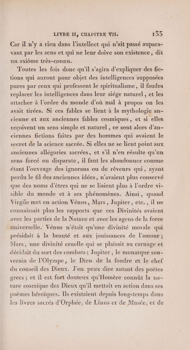 Car il n’y a rien dans l’intellect qui n'ait passé aupara- vant par les sens et qui ne leur doive son existence, dit un axiôme très-connu. Toutes les fois donc qu'il s’agira d'expliquer des fic- tions qui auront pour objet des intelligences supposées pures par ceux qui professent le spiritualisme, il faudra replacer les intelligences dans leur siége naturel, et les attacher à l’ordre du monde d’où mal à propos on les avait tirées. Si ces fables se lient à la mythologie an- cienne et aux anciennes fables cosmiques, et si elles reçoivent un sens simple et naturel, ce sont alors d’an- ciennes fictions faites par des hommes qui avaient le secret de la science sacrée. Si elles ne se lient point aux anciennes allégories sacrées, et s’il n’en résulte qu'un sens forcé ou disparate , il faut les abandonner comme étant l'ouvrage des ignorans ou de rèveurs qui, ayant perdu le fil des anciennes idées, n'avaient plus conservé que des noms d'êtres qui ne se liaient plus à l'ordre vi- sible du monde et à ses phénomènes. Ainsi, quand Virgile met en action Vénus, Mars, Jupiter, etc. , il ne connaissait plus les rapports que ces Divinités avaient avec les parties de la Nature et avec les agens de la force universelle. Vénus n'était qu'une divinité morale qui présidait à la beauté et aux jouissances de l'amour ; Mars, une divinité cruelle qui se plaisait au carnage et aécidait du sort des combats ; Jupiter , le monarque sou- verain de lOlympe, le Dieu de la foudre et le chef du cotseil des Dieux. J'en peux dire autant des poëtes grecs ; et il est fort douteux qu'Homère connût la na- ture cosmique des Dieux qu'il mettait en action dans ses poëmes héroïques. Ils existaient depuis long-temps dans les livres sacrés d'Orphée, de Linus et de Musée, et de