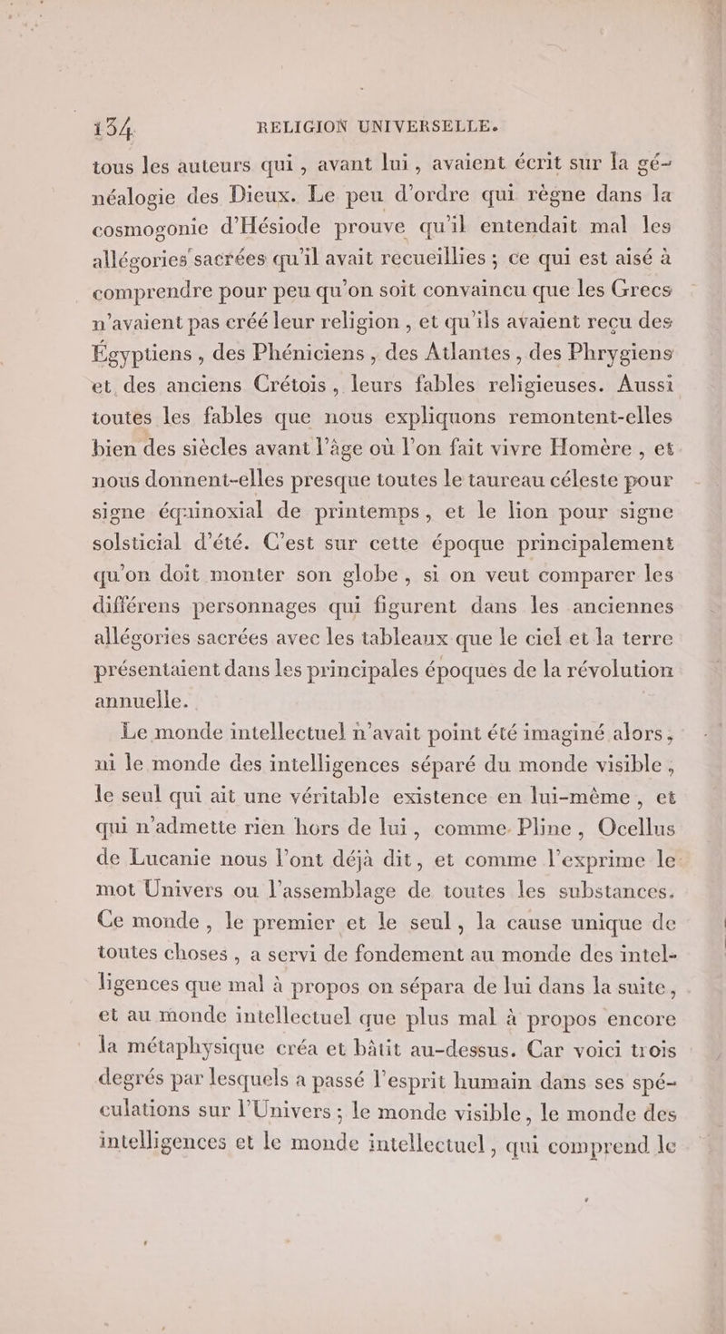 tous les auteurs qui, avant lui, avaient écrit sur la gé- néalogie des Dieux. Le peu d'ordre qui règne dans la cosmogonie d’'Hésiode prouve qu'il entendait mal Îes allégories sacrées qu’il avait recueillies ; ce qui est aisé à comprendre pour peu qu'on soit convaincu que les Grecs n'avaient pas créé leur religion , et qu'ils avaient recu des Égyptiens , des Phéniciens , des Atlantes , des Phrygiens et des anciens Crétois, leurs fables religieuses. Aussi toutes les fables que nous expliquons remontent-elles bien des siècles avant l’âge où l’on fait vivre Homère , et nous donnent-elles presque toutes le taureau céleste pour signe équinoxial de printemps, et le lion pour signe solsticial d'été. C'est sur cette époque principalement qu'on doit monter son globe, si on veut comparer les différens personnages qui figurent dans les anciennes allégories sacrées avec les tableaux que le ciel et la terre présentaient dans Les principales époques de la révolution annuelle. Le monde intellectuel n'avait point été imaginé alors, ni le monde des intelligences séparé du monde visible, le seul qui ait une véritable existence en lui-même, et qui n’admette rien hors de lui, comme Pline, Ocellus de Lucanie nous l’ont déjà dit, et comme l’exprime le mot Univers ou l’assemblage de toutes les substances. Ce monde, le premier et le seul, la cause unique de toutes choses , a servi de fondement au monde des intel- ligences que mal à propos on sépara de lui dans la suite, et au monde intellectuel que plus mal à propos encore la métaphysique créa et bâtit au-dessus. Car voici trois degrés par lesquels à passé l'esprit humain dans ses spé- culations sur l'Univers ; le monde visible, le monde des intelligences et le monde intellectuel , qui comprend le