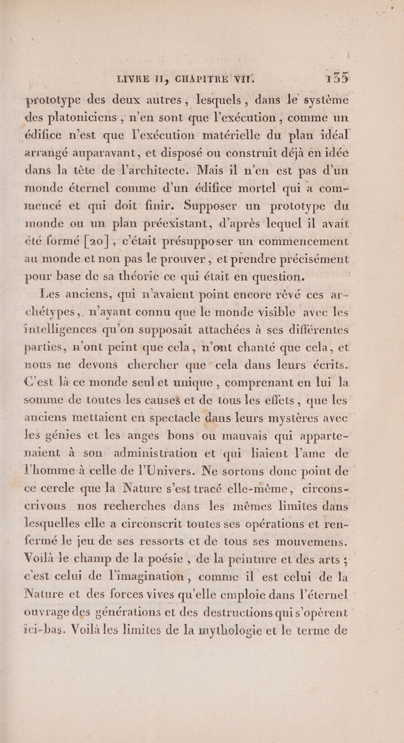 prototype des deux autres, lesquels, dans le système des platoniciens , n’en sont que l'exécution , comme un édifice n’est que l'exécution matérielle du plan idéal arrangé auparavant, et disposé ou construit déjà en idée dans la iète de l'architecte. Mais il n’en est pas d’un monde éternel comme d’un édifice mortel qui a com- mencé et qui doit finir. Supposer un prototype du monde ou un plan préexistant, d'après lequel il avait été formé [20], c'était présupposer un commencement au monde et non pas le prouver, et prendre précisément pour base de sa théorie ce qui était en question. : Les anciens, qui n'avaient point encore rèvé ces ar- chétypes,. n'ayant connu que le monde visible avec les intelligences qu'on supposait attachées à ses différentes parties, n'ont peint que cela, n’ont chanté que cela, et mous ne devons chercher que”cela dans leurs écrits. C'est là ee monde seul et unique , comprenant en lui la somme de toutes les causes et de tous les effets, que Les anciens mettaient en spectacle dans leurs mystères avec les génies et les anges bons ou mauvais qui apparte- naent à son administration et qui liaient l'ame de l’homme à celle de l'Univers. Ne sortons donc point de ce cercle que la Nature s’est tracé elle-même, eircons- crivons nos recherches dans les mêmes limites dans lesquelles elle à circonscrit toutes ses opérations et ren- fermé le jeu de ses ressorts et de tous ses mouvemens. Voilà le champ de la poésie , de la peinture et des arts ; c'est celui de l’imagination, comme il est celui de la Nature et des forces vives qu’elle emploie dans l'éternel ouvrage des générations et des destructions quis'opèrent ici-bas. Voilà les limites de la mythologie et le terme de