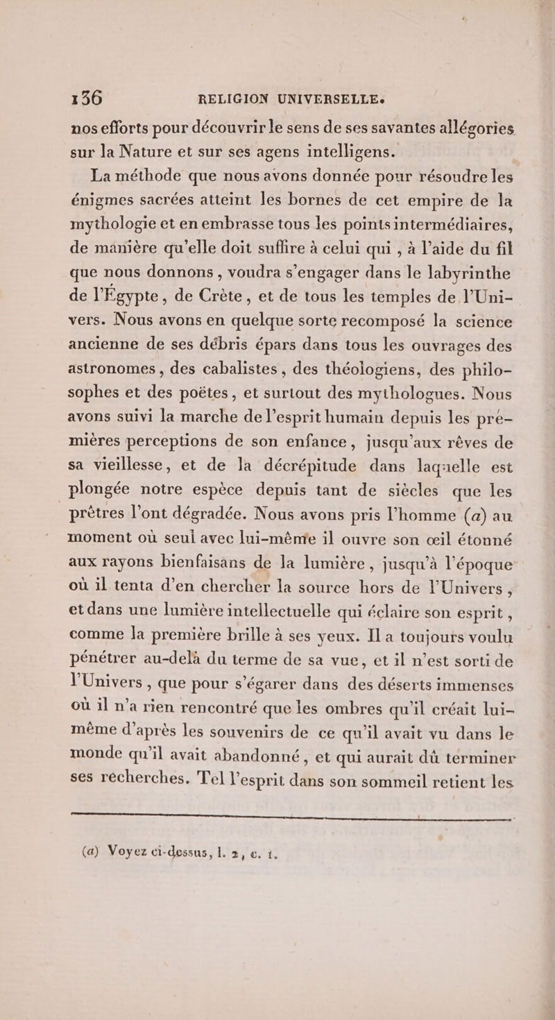 nos efforts pour découvrir le sens de ses savantes allégories sur la Nature et sur ses agens intelligens. La méthode que nous avons donnée pour résoudre les énigmes sacrées atteint les bornes de cet empire de la mythologie et en embrasse tous les pointsintermédiaires, de manière qu'elle doit suflire à celui qui , à l’aide du fil que nous donnons , voudra s'engager dans le labyrinthe de l'Égypte , de Crète, et de tous les temples de l'Uni- vers. Nous avons en quelque sorte recomposé la science ancienne de ses débris épars dans tous les ouvrages des astronomes , des cabalistes , des théologiens, des philo- sophes et des poëtes, et surtout des mythologues. Nous avons suivi la marche de l'esprit humain depuis les pre- mières perceptions de son enfance, jusqu'aux rêves de sa vieillesse, et de la décrépitude dans laquelle est plongée notre espèce depuis tant de siècles que les _prètres l'ont dégradée. Nous avons pris l’homme (a) au moment où seul avec lui-même il ouvre son œil étonné aux rayons bienfaisans de la lumière , jusqu’à l'époque où il tenta d’en chercher la source hors de l'Univers, et dans une lumière intellectuelle qui éclaire son esprit, comme la première brille à ses yeux. Il a toujours voulu pénétrer au-delà du terme de sa vue, et il n’est sorti de l'Univers , que pour s’égarer dans des déserts immenses Où il n’a rien rencontré que les ombres qu'il créait lui- même d’après les souvenirs de ce qu'il avait vu dans le monde qu’il avait abandonné, et qui aurait dù terminer ses recherches. Tel l'esprit dans son sommeil retient les QD TT LE TRE PT PR GE RE ne man PE CRI eu es. A RME LR RS , (a) Voyez ci-dessus, L. 2, €. 1.
