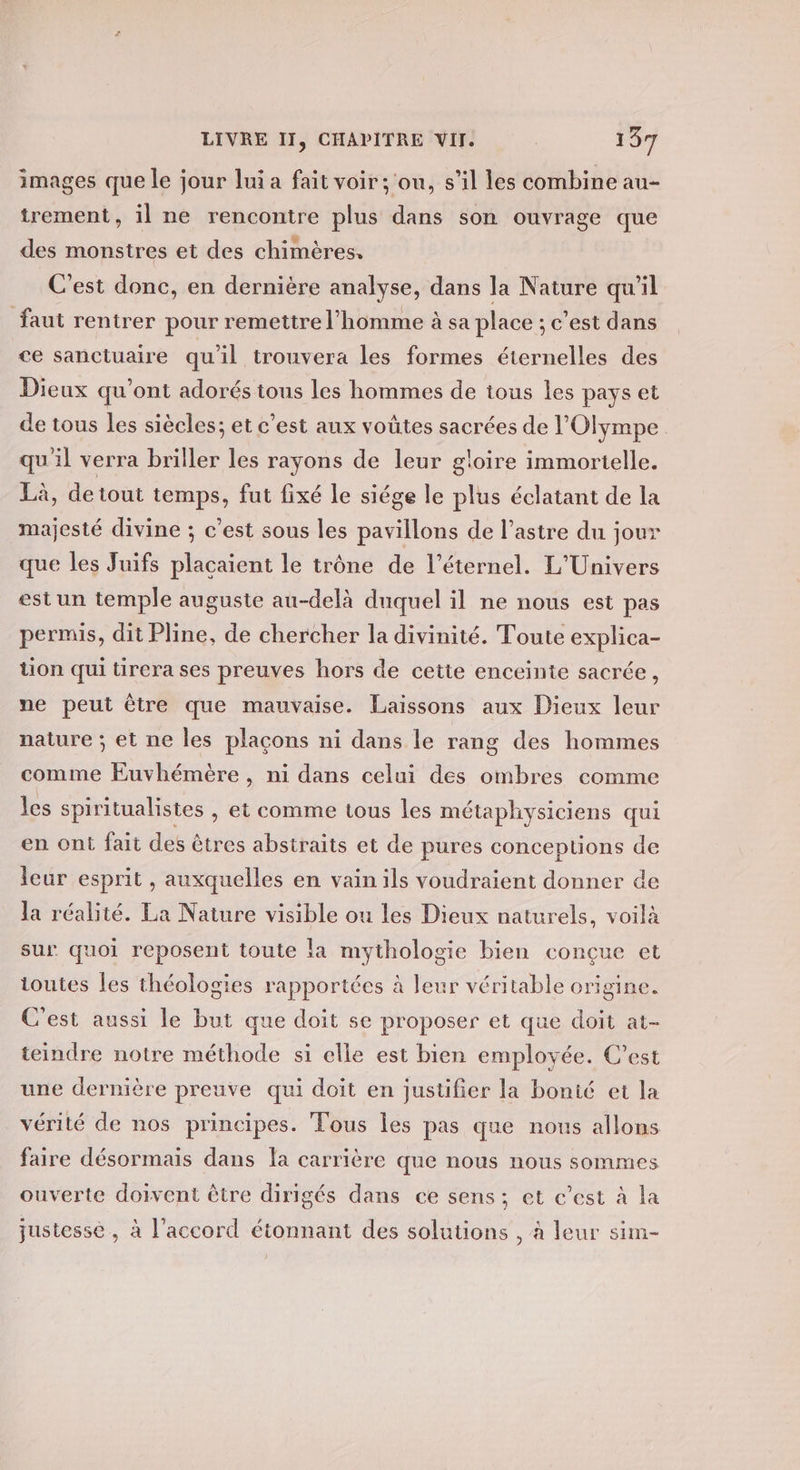 images que le jour lui a fait voir ; ou, s’il les combine au- trement, il ne rencontre plus dans son ouvrage que des monstres et des chimères. C'est donc, en dernière analyse, dans la Nature qu'il faut rentrer pour remettre l’homme à sa place ; c’est dans ce sanctuaire qu'il trouvera les formes éternelles des Dieux qu'ont adorés tous les hommes de tous les pays et de tous les siècles; et c'est aux voûtes sacrées de Olympe quil verra briller les rayons de leur gloire immorielle. Là, de tout temps, fut fixé le siége le plus éclatant de la majesté divine ; c’est sous les pavillons de l’astre du jour que les Juifs plaçaient le trône de l'éternel. L'Univers est un temple auguste au-delà duquel il ne nous est pas permis, dit Pline, de chercher la divinité. Toute explica- tion qui tirera ses preuves hors de cette enceinte sacrée, ne peut être que mauvaise. Laissons aux Dieux leur nature ; et ne les plaçons ni dans le rang des hommes comme Euvhémère, ni dans celui des ombres comme les spiritualistes , et comme tous les métaphysiciens qui en ont fait des êtres abstraits et de pures conceptions de leur esprit , auxquelles en vain ils voudraient donner de la réalité. La Nature visible ou les Dieux naturels, voilà sur quoi reposent toute la mythologie bien conçue et toutes Îles théologies rapportées à leur véritable origine. C'est aussi le but que doit se proposer et que doit at- teindre notre méthode si elle est bien employée. C’est une dernière preuve qui doit en jusüfier la bonté et la vérité de nos principes. Tous les pas que nous allons faire désormais dans {a carrière que nous nous sommes ouverte doivent être dirigés dans ce sens; et c’est à la justesse , à l'accord étonnant des solutions , à leur sim-
