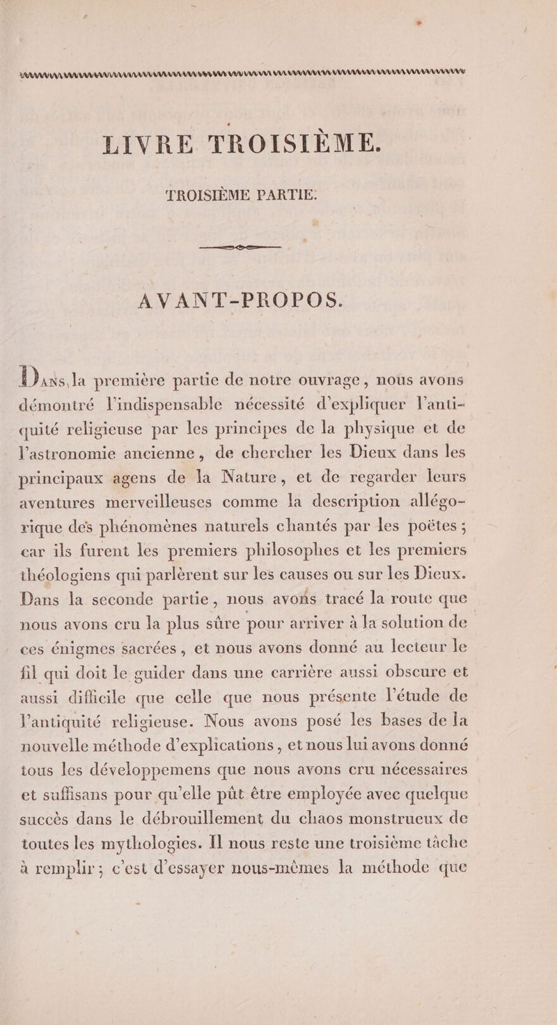 AA AA A URL AUTRE EU LU VUE LULU UMA UMA AAA AN LIVRE TROISIÈME. TROISIÈME PARTIE. AVANT-PROPOS. Dans, la première partie de notre ouvrage, nous avons démontré l'indispensable nécessité d'expliquer lanti- quité religieuse par les principes de la physique et de l'astronomie ancienne, de chercher les Dieux dans les principaux agens de la Nature, et de regarder leurs aventures merveilleuses comme la description allégo- rique dés phénomènes naturels chantés par les poëtes ; car ils furent les premiers philosophes et les premiers théologiens qui parlèrent sur les causes ou sur Les Dieux. Dans la seconde partie, nous avoñs tracé la route que nous avons cru la plus sûre pour arriver à la solution de ces énigmes sacrées, et nous avons donné au lecteur le fil qui doit le guider dans une carrière aussi obscure et aussi difficile que celle que nous présente l'étude de l'antiquité religieuse. Nous avons posé les bases de la nouvelle méthode d'explications, et nous lui avons donné ious les développemens que nous avons cru nécessaires et suffisans pour qu’elle püt être employée avec quelque succès dans le débrouillement du chaos monstrueux de toutes les mythologies. Il nous reste une troisième tâche à remplir; c’est d'essayer nous-mêmes la méthode que