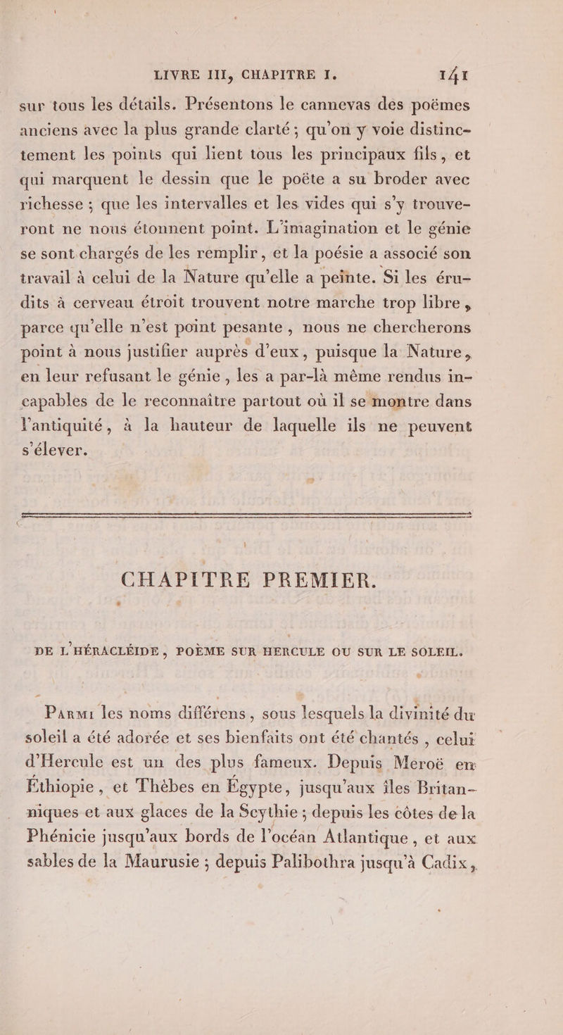 sur tous les détails. Présentons le cannevas des poëmes anciens avec la plus grande clarté ; qu’on y voie distinc- tement les points qui lient tous les principaux fils, et qui marquent le dessin que le poëte a su broder avec richesse ; que les intervalles et les vides qui s’y trouve- ront ne nous étonnent point. L'imagination et le génie se sont.chargés de les remplir, et la poésie a associé son travail à celui de la Nature qu’elle a peinte. Si les éru- dits à cerveau étroit trouvent notre marche trop libre, parce qu’elle n'est point pesante , nous ne chercherons point à nous justifier auprès d'eux, puisque la Nature, en leur refusant le génie, les a par-là même rendus in- capables de le reconnaître partout où il se montre dans l'antiquité, à la hauteur de laquelle ils ne peuvent s'élever. ; CHAPITRE PREMIER. # DE L'HÉRACLÉIDE, POÈME SUR HERCULE OU SUR LE SOLEIL. - Parmi les noms différens, sous lesquels la divinité du soleil a été adorée et ses bienfaits ont été chantés , celui d'Hercule est un des plus fameux. Depuis Meroë en Éthiopie, et Thébes en Égypte, jusqu'aux îles Britan- niques et aux glaces de la Scythie ; depuis les côtes de la Phénicie jusqu'aux bords de l’océan Atlantique , et aux sables de la Maurusie ; depuis Palibothra jusqu'à Cadix,