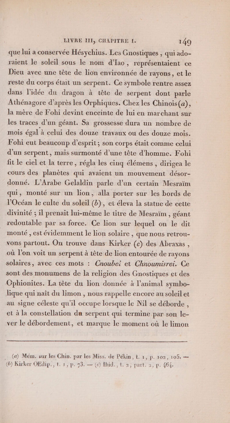 que lui a conservée Hésychius. Les Gnostiques , qui ado- raient le soleil sous le nom d’Ia, représentaient ce Dieu avec une tête de lion environnée de rayons, et le reste du corps était un serpent. Ce symbole rentre assez dans l'idée du dragon à tête de serpent dont parle Athénagore d’après les Orphiques. Chez les Chinois (a), la mère de Fohi devint enceinte de lui en marchant sur les traces d’un géant. Sa grossesse dura un nombre de mois égal à celui des douze travaux ou des douze mois. Fohi eut beaucoup d'esprit; son corps était comme celui d’un serpent, mais surmonté d’une tête d'homme. Fohi fit le ciel et la terre, régla les ciuq élémens , dirigea le cours des planètes qui avaient un mouvement désor- donné. L’Arabe Gelaldin parle d’un certain Mesraïm qui, monté sur un lion, alla porter sur les bords de l'Océan le culte du soleil (b}, et éleva la statue de cette divinité ; il prenait lui-même le titre de Mesraïm , géant redoutable par sa force. Ce fion sur lequel on le dit monté , est évidemment le lion solaire , que nous retrou- vons partout. On trouve dans Kirker (c) des Abraxas , où l’on voit un serpent à tête de lion entourée de rayons solaires, avec ces mots : Cnoubeï et Chnoumisrei. Ce sont des monumens de la religion des Gnostiques et des Ophionites. La tête du lion donnée à l'animal symbo- lique qui naît du limon , nous rappelle encore au soleil et au signe céleste qu'il occupe lorsque le Nil se déborde , et à la constellation du serpent qui termine par son le- ver le débordement, et marque le moment où le limon . (a) Mém. sur les Chin. par les Miss. de Pékin, t. 1, p. 102, (b) Kirker OEdip., t. 1, p. 73. — (c) Ibid. t. 2, part. 2, p. 464.
