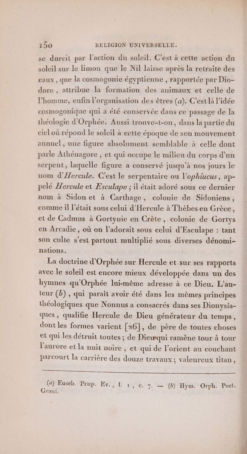 se durcit par l’action du soleil. C’est à cette action da soleil sur Le limon que Île Nil laisse après la retraité des eaux, que la cosmogonie égyptienne , rapportée par Dio- dore , attribue la formation des animaux et celle de l’homme, enfin l’organisation des êtres (a). C'est là l’idée cosmogonique qui a été conservée dans ce passage de la théologie d'Orphée: Aussi irouve-t-on, dans la partie du ciel où répond le soleil à cette époque de son mouvement annuel , une figure absolument semblable à celle dont parle Athénagore , et qui occupe le milieu du corps d’am serpent, laquelle figure a conservé jusqu’à nos jours le nom d’'/Æ/ercule. C'est le serpentaire ou l'ophiucus, ap- pelé Hercule et Esculape ; il était adoré sous ce dernier nom à Sidon et à Carthage, colonie de Sidoniens, comme il l'était sous celui d'Hercule à Thèbes en Grèce, et de Cadmus à Gortynie en Crète, colonie de Gortys en Arcadie, où on l’adorait sous celui d’Esculape : tant son culte s’est partout multiplié sous diverses dénomi- nations. | La doctrine d’Orphée sur Hercule et sur ses rapports avec le soleil est encore mieux développée dans un des hymnes qu'Orphée lui-même adresse à ce Dieu. L'au- teur (b) , qui paraît avoir été dans les mêmes principes théologiques que Nonnus a consacrés dans ses Dionysia- ques, qualifie Hercule de Dieu générateur du temps , dont les formes varient [26], de père de toutes choses et qui les détruit toutes ; de Diewqui ramène tour à tour l'aurore et la nuit noire , et qui de lorient au couchant parcourt la carrière des douze travaux; valeureux titan, ———— (a) Euseb. Præp. Ev., L x y &amp; 7. — (b) Hym. Orph. Poet. Græci,