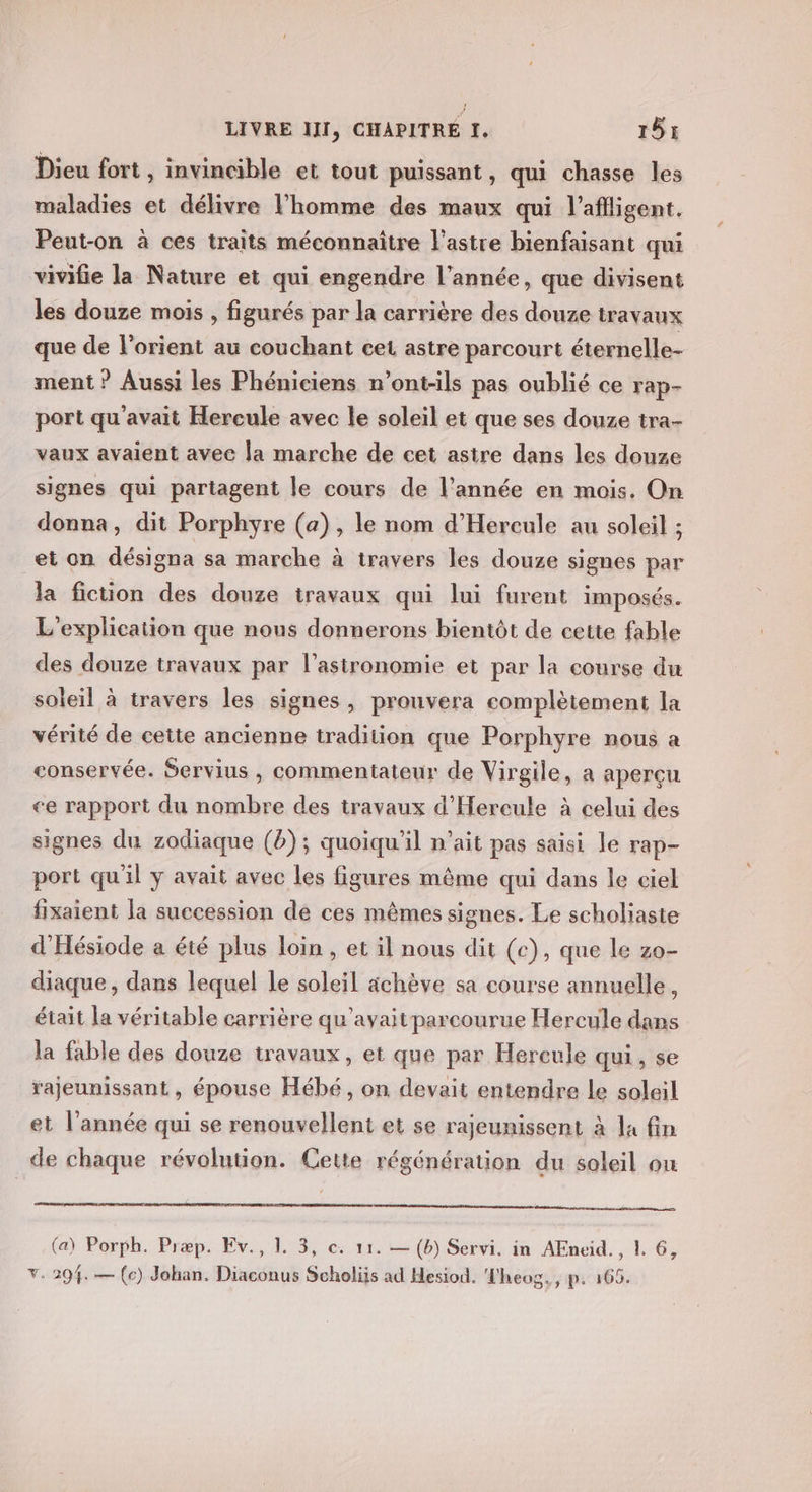 Dieu fort , invincible et tout puissant, qui chasse les maladies et délivre l’homme des maux qui l’aflligent. Peut-on à ces traits méconnaître l'astre bienfaisant qui vivifie la Nature et qui engendre l’année, que divisent les douze mois , figurés par la carrière des douze travaux que de l’orient au couchant cet astre parcourt éternelle- ment ? Aussi les Phéniciens n’ont-ils pas oublié ce rap- port qu'avait Hercule avec le soleil et que ses douze tra- vaux avaient avec la marche de cet asire dans les douze signes qui partagent le cours de l’année en mois. On donna, dit Porphyre (a), le nom d’Hereule au soleil ; et on désigna sa marche à travers les douze signes par la fiction des douze travaux qui lui furent imposés. L'explication que nous donnerons bientôt de cette fable des douze travaux par l'astronomie et par la course du soleil à travers les signes, prouvera complètement la vérité de cette ancienne tradition que Porphyre nous a conservée. Servius , commentateur de Virgile, a aperçu ce rapport du nombre des travaux d'Hereule à celui des signes du zodiaque (b); quoiqu'il n’ait pas saisi le rap- port qu'il y avait avec les figures même qui dans le ciel fixaient la succession de ces mêmes signes. Le scholiaste d’Hésiode a été plus loin , et il nous dit (c), que le zo- diaque , dans lequel le soleil ächève sa course annuelle, était la véritable carrière qu'avaitparcourue Hercule dans la fable des douze travaux, et que par Hercule qui, se rajeunissant , épouse Hébé , on devait entendre le soleil et l’année qui se renouvellent et se rajeunissent à la fin de chaque révolution. Cette régénération du soleil ou (a) Porph. Præp. Ev., 1. 3, c. 11. — (b) Servi. in AEneid., 1. 6,
