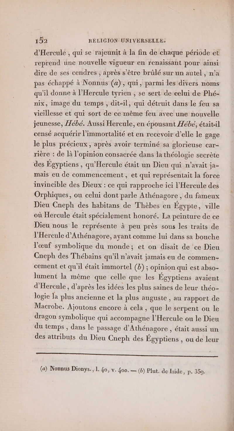 d'Hereule , qui se rajeunit à la fin de chaque période et reprend une nouvelle vigueur en renaïssant pour ainsi dire de ses cendres ; après s'être brülé sur un autel, n’a pas échappé à Nonnus (a), qui, parmi les divers noms qu'il donne à l’Hercule tyrien , se sert de celui de Phé- nix, image du temps , dit-il, qui détruit dans le feu sa vieillesse et qui sort de ce même feu avec une nouvelle jeunesse, {Zébé. Aussi Hercule, en épousant Æébeé, était-il censé acquérir l’immortalité et en recevoir d'elle le gage le plus précieux, après avoir terminé sa glorieuse car- rière : de là l'opinion consacrée dans la théologie secrète des Égyptiens , qu'Hercule était un Dieu qui n'avait ja- mais eu de commencement, et qui représentait la foree invincible des Dieux : ce qui rapproche ici l'Hereule des Orphiques, ou celui dont parle Athénagore , du fameux Dieu Cneph des habitans de Thèbes en Égypte, ville où Hercule était spécialement honoré. La peinture de ce Dieu nous le représente à peu près sous Îles traits de l’'Hercule d'Athénagore, ayant comme lui dans sa bouche l'œuf symbolique du monde; et on disait de ce Dieu Cneph des Thébains qu'il n'avait jamais eu de commen- cement et qu'il était immortel (b) ; opinion qui est abso- lument la même que celle que les Égyptiens avaient d'Hercule, d’après les idées les plus saines de leur théo- logie la plus ancienne et la plus auguste , au rapport de Macrobe. Ajoutons encore à cela , que le serpent ou le dragon symbolique qui accompagne l’Hercule ou le Dieu du temps , dans le passage d'Athénagore , était aussi un des attributs du Dieu Cneph des Égyptiens , ou de leur DS D Rae ee mn (a) Nonnus Dionys., L. 40, v. 400. — (b) Plut. de Eside, p. 350.