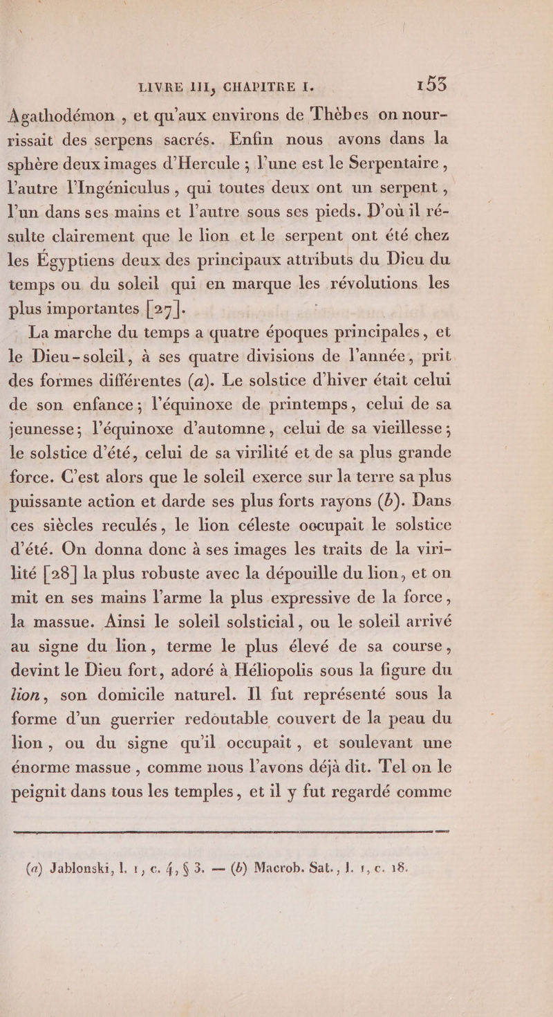 Agathodémon , et qu'aux environs de Thèbes on nour- rissait des serpens sacrés. Enfin nous avons dans la sphère deux images d’'Hercule ; l’une est le Serpentaire, l’autre l’Ingéniculus , qui toutes deux ont un serpent, l’un dans ses mains et l’autre sous ses pieds. D'où il ré- sulite clairement que le lion et le serpent ont été chez les Égyptiens deux des principaux attributs du Dieu du temps ou du soleil qui en marque les révolutions Îles plus importantes | 27]. La marche du temps a quatre époques principales, et le Dieu-soleil, à ses quatre divisions de l’année, prit. des formes différentes (a). Le solstice d’hiver était celui de son enfance ; l’équinoxe de printemps, celui de sa jeunesse; l’équinoxe d'automne, celui de sa vieïllesse ; le solstice d'été, celui de sa virilité et de sa plus grande force. C’est alors que le soleil exerce sur la terre sa plus puissante action et darde ses plus forts rayons (b). Dans ces siècles reculés, le lion céleste occupait le solstice ‘été. On donna donc à ses images les traits de la viri- lité [28] la plus robuste avec la dépouille du lion, et on mit en ses mains l’arme la plus expressive de la force, la massue. Ainsi le soleil solsticial , ou le soleil arrivé au signe du lion, terme le plus élevé de sa course, devint le Dieu fort, adoré à Héliopolis sous la figure du lion, son domicile naturel. Il fut représenté sous la forme d’un guerrier redoutable couvert de la peau du lion, ou du signe qu'il occupait, et soulevant une énorme massue , comme nous l'avons déjà dit. Tel on le peignit dans tous les temples, et il y fut regardé comme (a) Jablonska, L r, €. 4, 3. — (6) Macrob. Sak., 1. 1, c. 16.