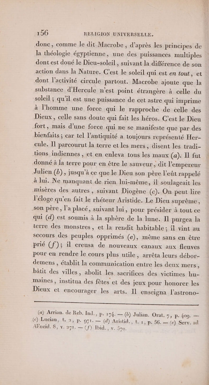 donc, comme le dit Macrobe , d’après les principes de la théologie égyptienne, une des puissances multiples dont est doué le Dieu-soleil , suivant la différence de son action dans la Nature. C’est le soleil qui est en tout, et dont l’activité circule partout. Macrobe ajoute que la substance d'Hercule n’est point étrangère à celle du soleil ; qu’il est une puissance de cet astre qui imprime à l’homme une force qui le rapproche de celle des Dieux, celle sans doute qui fait les héros. C’est le Dieu fort, mais d’une force qui ne se manifeste que par des bienfaits ; car tel l’antiquité a toujours représenté Her- cule. Il parcourut la terre et les mers , disent les tradi- tions indiennes , et en enleva tous les maux (a): Il fut donné à la terre pour en être le sauveur, dit l’empereur Julien (b) , jusqu’à ce que le Dieu son père l’eût rappelé à lui. Ne manquant de rien lui-même, il soulageait les nusères des autres , suivant Diogène (ec). On peut lire l'éloge qu’en fait le rhéteur Aristide. Le Dieu suprême , son pére, l’a placé, suivant lui, pour présider à tout ce qui (d) est soumis à la sphère de la lune. Il purgea la ierre des monstres, et la rendit habitable ; il vint au secours des peuples opprimés (e), mème sans en être prié (f); il creusa de nouveaux canaux aux fleuves pour en rendre le cours plus utile, arrêta leurs débor- demens , établit la communication entre les deux mers , bâtit des villes, abolit les sacrifices des victimes hu- maines , institua des fêtes et des jeux pour honorer les Dieux et encourager les arts. Il enseigna l’astrono- re (a) Arrian. de Reb. Ind., D: 174. — (b) Julian. Orat. 7, p. 409. — (c) Lucian, t, &gt;, p. 971. — (d) Aristid., t. 1, p: 56. — (e) Serv. ad AEneid. 8, v. 291. — (f) Ibid. , v. 5o.