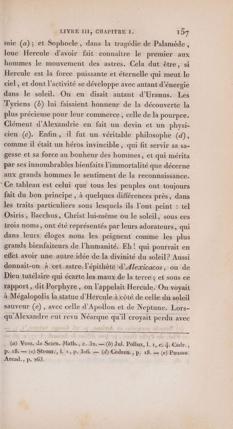 + mie (a); et Sophocle , dans la tragédie de Palamède , loue Hercule d’avoir fait connaître le premier aux hommes le mouvement des astres. Cela dut être, si Hercule est la force puissante et éternelle qui meut le ciel, et dont l’activité se développe avec autant d'énergie dans le soleil. On en disait autant d’Uranus. Les Tyriens (8) lui faisaient honneur de la découverte la plus précieuse pour leur commerce, celle de la pourpre. Clément d'Alexandrie en fait un devin et un physi- cien (c). Enfin, ï1l fut un véritable philosophe (d), gesse et sa force au bonheur des hommes, et qui mérita par ses innombrables bienfaits l'immortalité que décerne aux grands hommes le sentiment de la reconnaissance. Ce tableau est celui que tous les peuples ont toujours fait du bon principe , à quelques différences près, dans les traits particuliers sous lesquels ils l'ont peint : tel Osiris, Bacchus, Christ lui-même ou le soleil, sous ces irois noms, ont été représentés par leurs adorateurs, qui dans leurs éloges nous les peignent comme les plus grands bienfaiteurs de l'humanité. Eh! qui pourrait en effet avoir une autré' idée dela divinité du soleil? Aussi donnait-on. à cet ,astre; l’épithèté d’Ælexicacos, ou de Dieu tutélaire qui écarte les maux de la terre ; et sous ce rapport, dit Porphyre , on l’appelait Hercule. On voyait à Mégalopolis la,statue d'Hércule.àicôté de celle: du soleil sauveur (e) , avec celle d’Apollon et de Neptune. Lors- qu Alexandre eut revu Néarque ” il croyait perdus avec me (a) Voss, de Scien. Math., c. 32.—(b) Jul. Pollux, 1. 4,.cu4: Cedr., p- 18. — (c) Strom,, 1. 1, p. 306, — (d) Cedren., p. 18. — (e) Pausan. Arcad., p. 263.