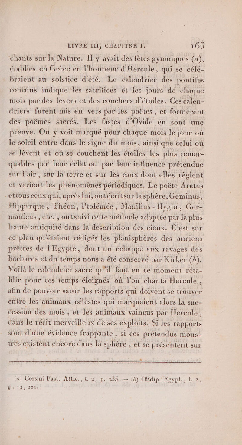 chants sur la Nature. 11 ÿ avait des fêtes gymniques (a), établies en Grèce en l'honneur d'Hercule, qui se célé- braient au solstice d'été. Le calendrier des pontifes romains indique les sacrifices ét les jours de chaque mois par des levers et des couchers d'étoiles. Ces calen- &lt;driers furent mis en vers par les poëtes , et formérent dés poëmes sacrés. Les fastes d’Ovide en sont une preuve. On y voit marqué pôur chaque mois le jour où le soleil entre dans le signe du mois, ainsi que celui où se lèvent ét où se couchent lés étoiles les plus remar- quables par leur éclat ou par leur influence pr étendue sur l'air, sûr la terre ét sur les eaux dont elles règlent ét varient les pliénomènes périodiques. Le poëte Aratus -étlous ceux qui, après fui, ontécritsur lasphère, Geminus, Hipparque , Fhéon, Ptolémée , Manilius -Hvygin, Ger- manicus , Etc. , ontsuivi cette méthode adoptée par 5 plus haute antiquité dans la description des cieux. C'est sur éé plan qu'étaient rédigés les planisphères des anciens prêtres de l'Egypte, dont un échappé aux ravages des barbares et du'temps nous a été conservé par Kirker (b). Voilà le calendrier sacré qu'il faut en ce moment réta- Plr pour ces temps éloignés où l’on chanta Hercule , afin de pouvoir saisir les rapports qui doivent se trouver entre les animaux céléstes qui marquaient alors la suc- cession des mois , et les animaux vaincus par Hercule , dans le récit merveilleux de ses exploits. Si les rapports sont d'une évidence fr appante , si ces prétendus mons- tres existent encore dans la sphère , ‘et se présentent sur À (a) Corsini Fast. Atlic., , p. 235. — (b) OEdip. Egypt., t P. 12, 201.
