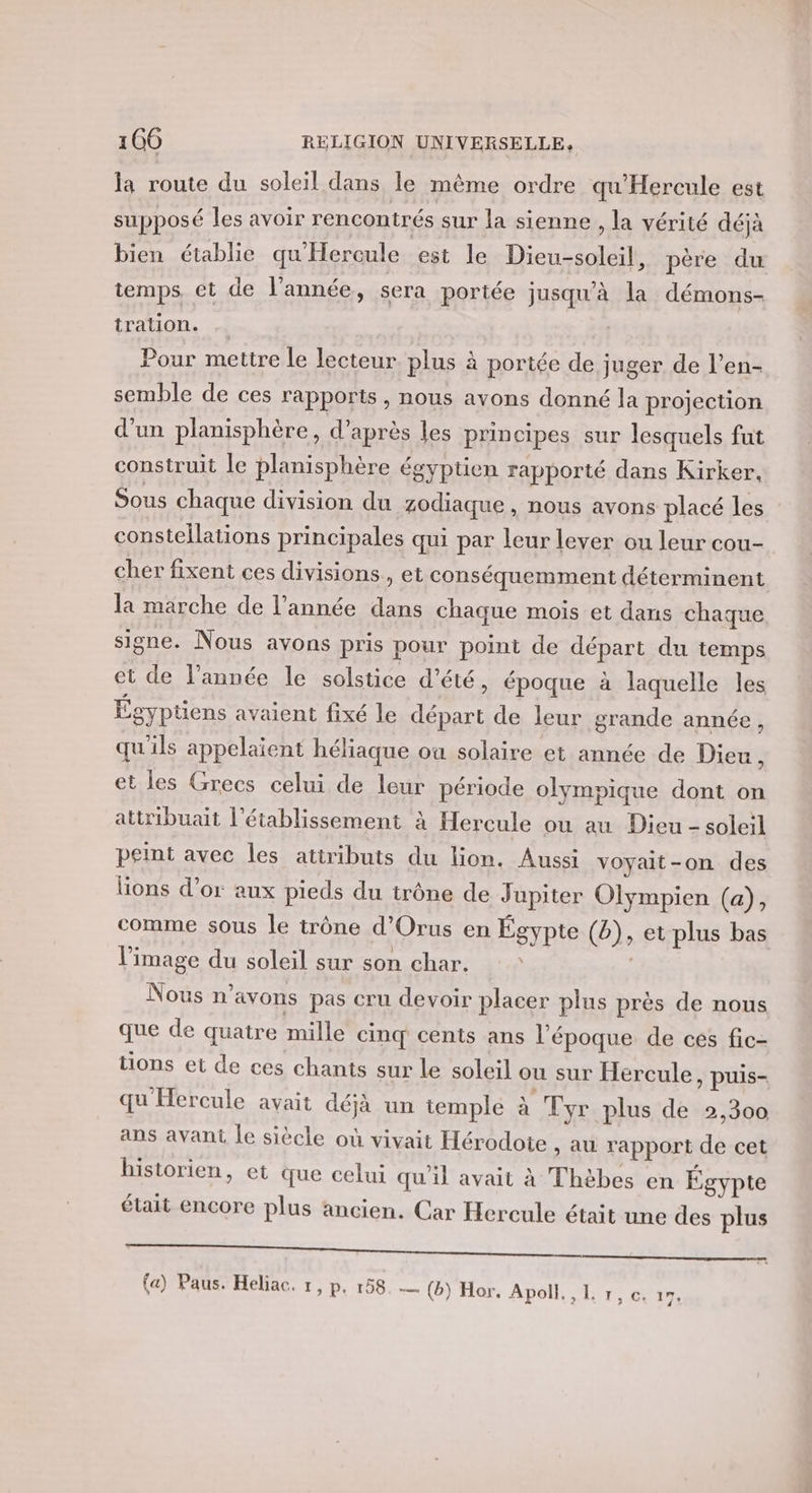 la route du soleil dans le même ordre qu'Hercule est supposé les avoir rencontrés sur la sienne , la vérité déjà bien établie qu'Hercule est le Dieu-soleil, père du temps. et de l’année, sera portée jusqu'à la démons- tralion. Pour mettre le lecteur plus à portée de juger de l’en- semble de ces rapports, nous avons donné la projection d’un planisphère, d’après les principes sur lesquels fut construit le planisphère égyptien rapporté dans Kirker. Sous chaque division du zodiaque , nous avons placé les constellations principales qui par leur lever ou leur cou- cher fixent ces divisions, et conséquemment déterminent la marche de l’année dans chaque mois et dans chaque signe. Nous avons pris pour point de départ du temps et de l’année le solstice d’été, époque à laquelle les Égypüens avaient fixé le départ de leur grande année, qu'ils appelaient héliaque ou solaire et année de Dieu , et les Grecs celui de leur période olympique dont on atiribuait l'établissement à Hercule ou au Dieu - soleil peint avec les attributs du lion. Aussi voyait-on des lions d’or aux pieds du trône de Jupiter Olympien (a), comme sous le trône d’Orus en Égypte (b), et plus bas l l’image du soleil sur son char. Nous n'avons pas cru devoir placer plus près de nous que de quatre mille cinq cents ans l’époque de ces fic- tions et de ces chants sur le soleil ou sur Hercule, puis- qu Hercule avait déjà un temple à Tyr plus de 2,300 ans avant le siècle où vivait Hérodote , AU rapport de cet historien, et que celui qu'il avait à Thèbes en Égypte était encore plus ancien. Car Hercule était une des plus (a) Paus. Heliac. 1, p. 158. — (b) Hor, Apoll., L r, Ce 17