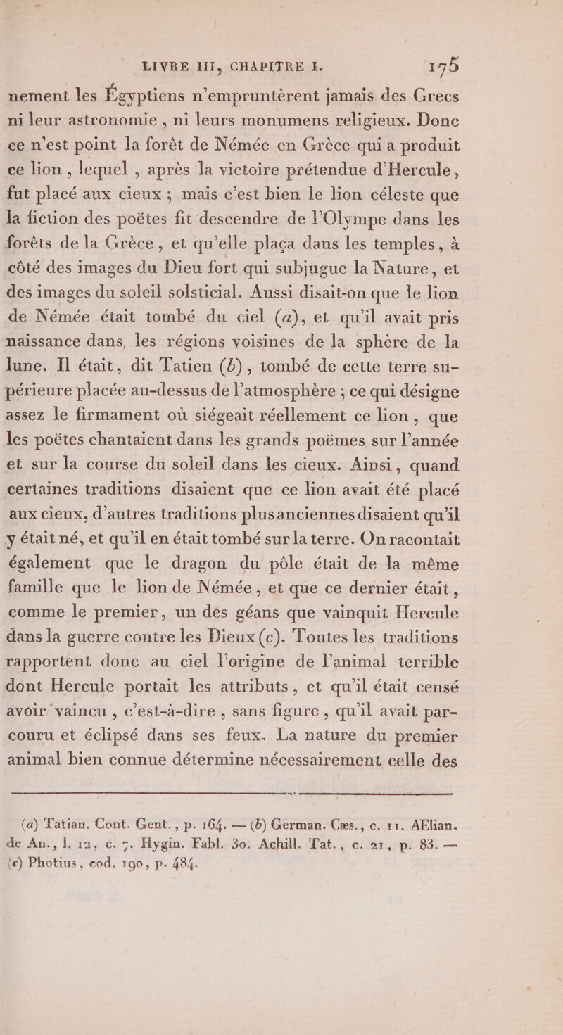 nement les Égypüens n'empruntérent jamais des Grecs ni leur astronomie , ni leurs monumens religieux. Donc ce n’est point la forêt de Némée en Grèce qui a produit ce lion, lequel , après la victoire prétendue d'Hercule, fut placé aux cieux ; mais c’est bien le lion céleste que la fiction des poëtes fit descendre de l’Olympe dans les forêts de la Grèce, et qu’elle plaça dans les temples, à côté des images du Dieu fort qui subjugue la Nature, et des images du soleil solsticial. Aussi disait-on que le lion de Némée était tombé du ciel (a), et qu'il avait pris naissance dans, les régions voisines de la sphère de la lune. Il était, dit Tatien (2), tombé de cette terre su- périeure placée au-dessus de l’atmosphère ; ce qui désigne assez le firmament où siégeait réellement ce lion, que les poëtes chantaient dans les grands poëmes sur l’année et sur la course du soleil dans les cieux. Ainsi, quand certaines traditions disaient que ce lion avait été placé aux cieux, d’autres traditions plusanciennes disaient qu’il y était né, et qu il en était tombé sur la terre. On racontait également que le dragon du pôle était de la même famille que le lion de Némée, et que ce dernier était, comme le premier, un des géans que vainquit Hercule dans la guerre contre les Dieux (c). Toutes les traditions rapportent donc au ciel l’origine de l’animal terrible dont Hercule portait les attributs, et qu'il était censé avoir vaincu , c’est-à-dire , sans figure , qu'il avait par- couru et éclipsé dans ses feux. La nature du premier animal bien connue détermine nécessairement celle des et (a) Tatian. Cont. Gent., p. 164. — (b) German. Cæs., c. 11. AElian. de An.,l.12, c. 7. Hygin. Fabl. 30. Achill. Tat., c. ox, p. 83. — ‘e) Photius, cod. 190, p. 484.