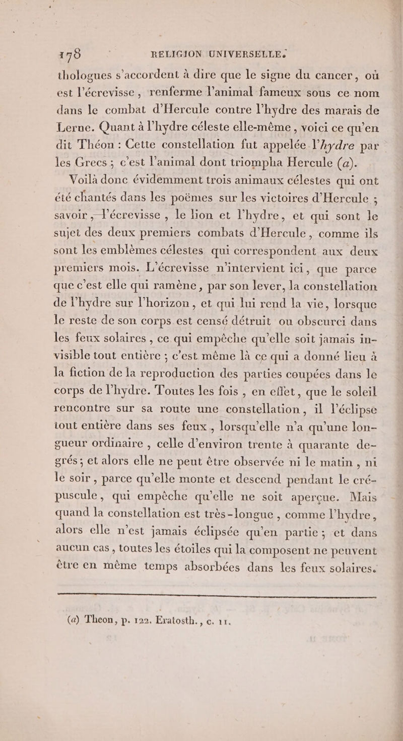 thologues s'accordent à dire que le signe du cancer, où est l’écrevisse, renferme l'animal fameux sous ce nom dans le combat d'Hercule contre l’hydre des marais de Lerne. Quant à l’hydre céleste elle-même, voici ce qu’en dit Théon : Cette constellation fut appelée l’hydre par les Grecs ; c’est l'animal dont triompha Hercule (a). Voilà donc évidemment trois animaux célestes qui ont été chantés dans les poëmes sur les victoires d'Hercule ; savoir ; l'écrevisse , le lion et l’hydre, et qui sont le sujet des deux premiers combats d'Hercule, comme ils sont les emblèmes célestes qui correspondent aux deux premiers mois. L'écrevisse n'intervient ici, que parce que c’est elle qui ramène, par son lever, la constellation de l’hydre sur l’horizon , et qui lui rend la vie, lorsque le reste de son corps est censé détruit ou obscurci dans les feux solaires , ce qui empêche qu’elle soit jamais in- visible tout entière ; c’est même là ce qui a donné lieu à la fiction de la reproduction des parties coupées dans le corps de l’hydre. Toutes les fois , en effet, que le soleil rencontre sur sa route une constellation, il l’éelipse iout entière dans ses feux, lorsqu'elle n’a qu’une lon- gueur ordisaire , celle d'environ trente à quarante de- grés ; et alors elle ne peut être observée ni le matin , ni le soir , parce qu’elle monte et descend pendant le cré- puscule, qui empêche qu’elle ne soit aperçue. Mais quand la constellation est très-longue , comme lhydre, alors elle n’est jamais éclipsée qu'en partie; et dans aucun cas , toutes les étoiles qui la composent ne peuvent être en même temps absorbées dans les feux solaires. argent larmes re ET