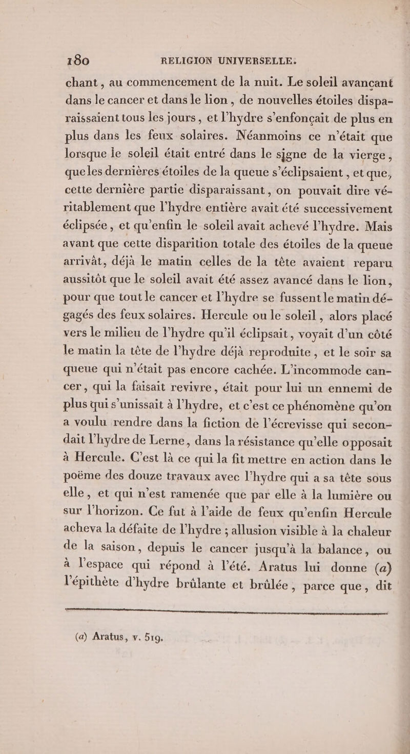 chant , au commencement de la nuit. Le soleil avançant dans le cancer et dans le lion , de nouvelles étoiles dispa- raissaient tous les jours , et l’hydre s’enfonçait de plus en plus dans les feux solaires. Néanmoins ce n’était que lorsque le soleil était entré dans le sjgne de la vierge, que les dernières étoiles de la queue s’éclipsaient , et que, cette dernière partie disparaissant, on pouvait dire vé- ritablement que l'hydre entière avait été successivement éclipsée, et qu’enfin le soleil avait achevé l’hydre. Mais avant que cette disparition totale des étoiles de la queue arrivät, déjà le matin celles de la tête avaient reparu aussitôt que le soleil avait été assez avancé dans le lion, pour que tout le cancer et l’hydre se fussent le matin dé- gagés des feux solaires. Hercule ou le soleil, alors placé vers le milieu de l’hydre qu'il éclipsait, voyait d’un côté le matin la tête de l’hydre déjà reproduite , et le soir sa queue qui n'était pas encore cachée. L’incommode can- cer, qui la faisait revivre, était pour lui un ennemi de plus qui s’unissait à l'hydre, et c’est ce phénomène qu’on a voulu rendre dans la fiction de l’écrevisse qui secon- dait l’hydre de Lerne, dans la résistance qu’elle opposait à Hercule. C’est là ce qui la fit mettre en action dans le poëme des douze travaux avec l’hydre qui a sa tête sous elle, et qui n’est ramenée que par elle à la lumière ou sur l'horizon. Ce fut à l’aide de feux qu’enfin Hercule acheva la défaite de l’hydre ; allusion visible à la chaleur de la saison, depuis le cancer jusqu'à la balance, ou à l'espace qui répond à l'été. Aratus lui donne (a) l'épithète d’hydre brûlante et brûlée , parce que, dit Loue EE MÉDÉRE DEEEnDe nn nn SR RS RS de (a) Aratus, v. 519.