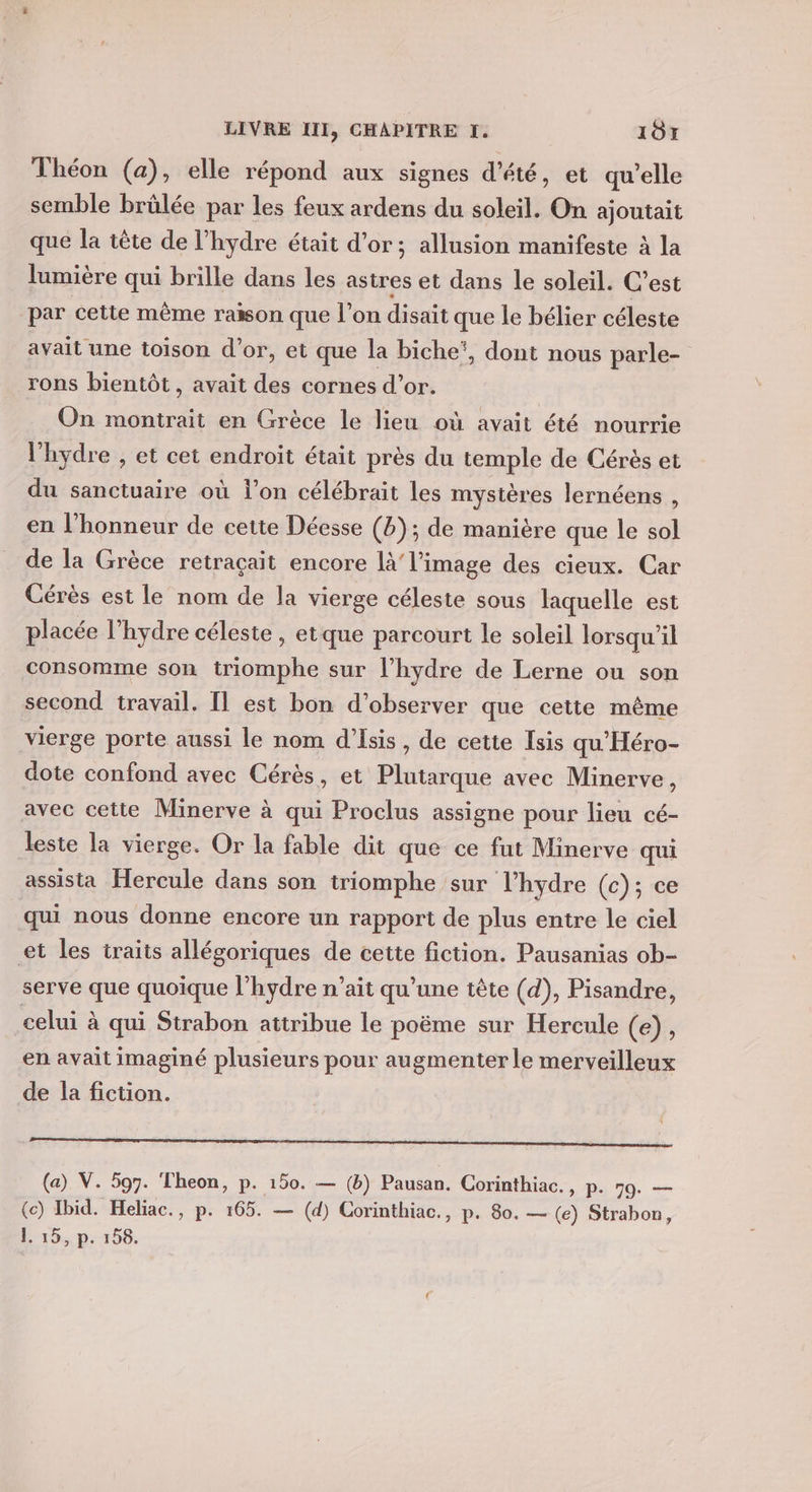 Théon (a), elle répond aux signes d'été, et qu’elle semble brûlée par les feux ardens du soleil. On ajoutait que la tête de l’hydre était d’or; allusion manifeste à la lumière qui brille dans les astres et dans le soleil. C’est par cette même raison que l’on disait que le bélier céleste avait une toison d’or, et que la biche‘, dont nous parle- rons bientôt, avait des cornes d’or. On montrait en Grèce le lieu où avait été nourrie l'hydre , et cet endroit était près du temple de Cérès et du sanctuaire où l’on célébrait les mystères lernéens , en l'honneur de cette Déesse (8); de manière que le sol de la Grèce retraçait encore là l’image des cieux. Car Cérès est le nom de la vierge céleste sous laquelle est placée l’hydre céleste , etque parcourt le soleil lorsqu'il consomme son triomphe sur l’hydre de Lerne ou son second travail. [l est bon d'observer que cette même vierge porte aussi le nom d’Isis, de cette Isis qu'Héro- dote confond avec Cérès, et Plutarque avec Minerve, avec cette Minerve à qui Proclus assigne pour lieu cé- leste la vierge. Or la fable dit que ce fut Minerve qui assista Hercule dans son triomphe sur l’hydre (c); ce qui nous donne encore un rapport de plus entre le ciel et les traits allégoriques de cette fiction. Pausanias ob- serve que quoique l’hydre n’ait qu’une tête (d), Pisandre, celui à qui Strabon attribue le poëme sur Hercule (e), en avait imaginé plusieurs pour augmenter le merveilleux de la fiction. rose ne parisiennes tes nt nt ul (a) V. 597. Theon, p. 150. — (b) Pausan. Corinthiac., p. 79. — (ce) Ibid. Heliac., p. 165. — (d) Corinthiac., p. 80. — (e) Strabon, L-15, p.198.
