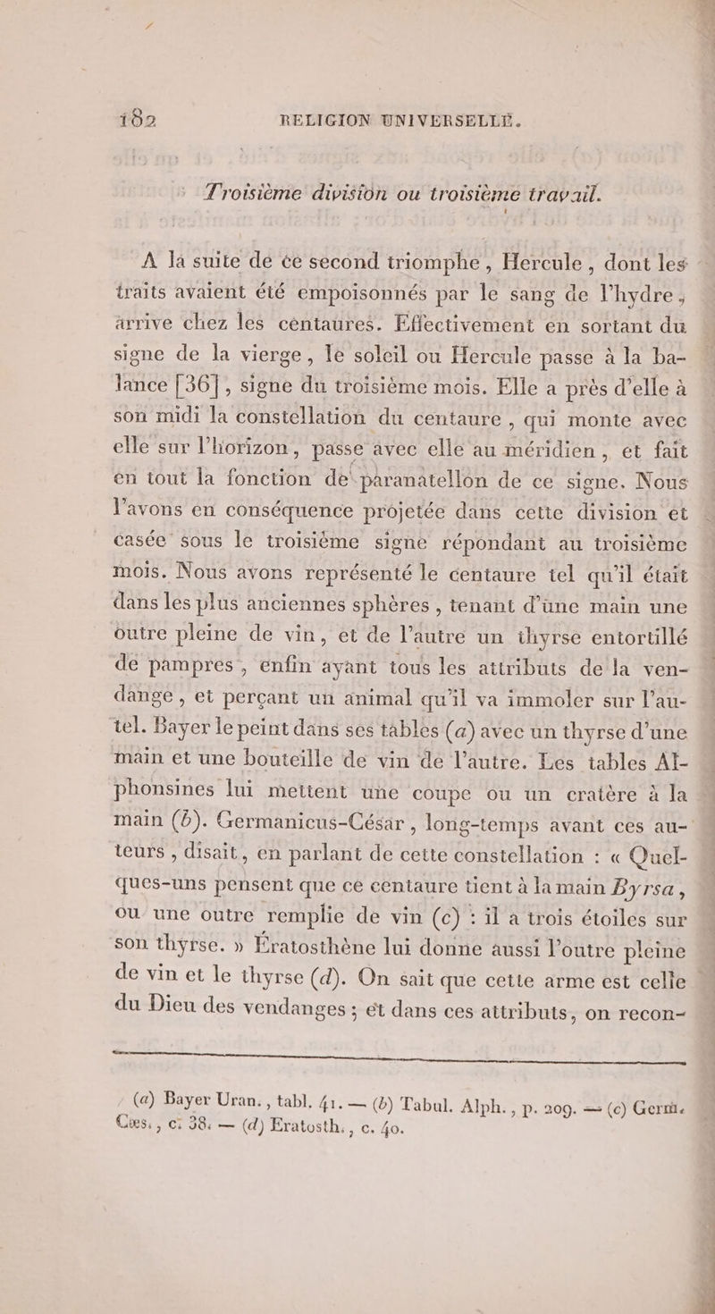 Troisième division ou troisième travail. À la suite de ée second triomphe, Hercule , dont les traits avaient été empoisonnés par le sang de l’hydre, arrive chez les céntaures. Effectivement en sortant du signe de la vierge, le soleil ou Hercule passe à la ba- lance [36], signe du troisième mois. Elle a près d’elle à son midi la constellation du centaure , qui monte avec elle sur l'horizon, passe avec elle au méridien, et fait en tout la fonction de! paranatellon de ce signe. Nous l'avons en conséquence projetée dans cette division ét casée sous le troisième signe répondant au troisième mois. Nous avons représenté le centaure tel qu'il était dans les plus anciennes sphères , tenant d’üne main une outre pleine de vin, et de l’autre un ihyrse entorullé de pampres, enfin ayant tous les attributs de la ven- dange , et perçant un animal qu'il va immoler sur l’au- tel. Bayer le peint dans ses tables (a) avec un thyrse d’une main et une bouteille de vin de l’autre. Les tables AI phonsines lui mettent une coupe ou un cratère à la main (2). Germanicus-César , long-temps avant ces au- teurs , disait, en parlant de cette constellation : « Quel- ques-uns pensent que cé centaure tient à la main Byrsa, ou une outre remplie de vin (c) : il a trois étoiles sur son thyrse. » Ératosthène lui donne aussi loutre pleine de vin et le thyrse (d). On sait que cette arme est celle | du Dieu des vendanges ; ét dans ces attributs, on recon- DEC CPU TUE CNRS RSS CRE Re: TE (a) Bayer Uran., tabl, 41. — (®) Tabul. Alph., p. 209. = (c) Gerri. Cis., c: 38, — (d) Eratosth., c. 4o.