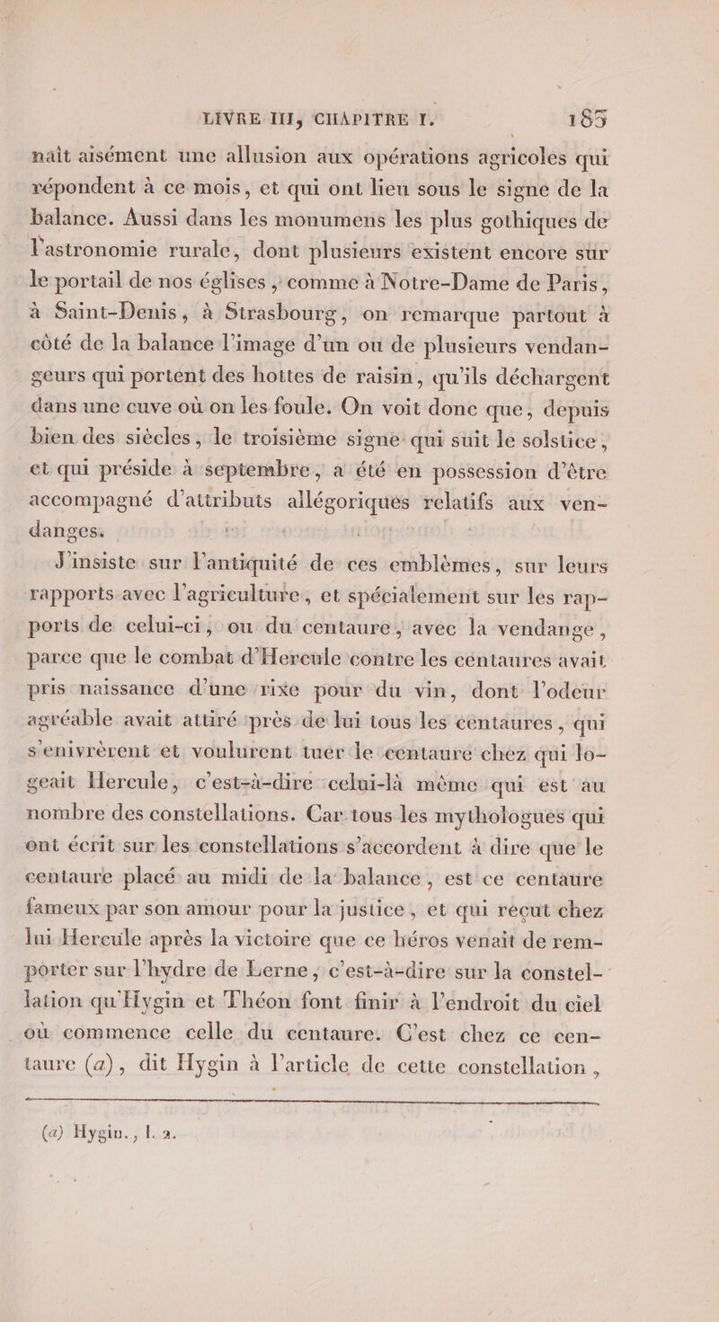 ‘ nait aisément une allusion aux opérations agricoles qui répondent à ce mois, et qui ont lieu sous le signe de la balance. Aussi dans les monumens les plus gothiques de l'astronomie rurale, dont plusieurs existent encore sur le portail de nos sn ; comme à Notre-Dame de Paris : à Saint-Denis, à Strasbourg, on remarque partout à côté de la balance l’image d’un ou de plusieurs vendan- geurs qui portent des hottes de raisin, qu'ils déchargent dans une cuve où on les foule. On voit donc que, d epuis bien des siècles, le troisième signe qui suit le solstice, et qui préside à septembre, a été en possession d’être accompagné atiributs du du she relatifs aux ven- danges: J'insiste sur l'antiquité de ces emblèmes, sur leurs rapports avec l’agriculture, et spécialement sur les rap- ports de celui-ci, où du centaure, avec la vendange, parce que le combat d’Hercule contre les céntaures avait pris naissance d’une ‘rixe pour du vin, dont l'odeur agréable avait attiré ‘près de lui tous les céntaures , qui senivrèrent et voulurent tuer le céntaure chez qui lo- geait Hercule, c’est-à-dire celui-là même qui est au nombre des constellations. Car tous les mythologues qui ont écrit sur les constellations s'accordent à dire que le centaure placé au midi de la balance, est ce centaure fameux par son amour pour la justice, et qui reçut chez lui Hereule après la victoire que ce héros venait de rem- porter sur l’hydre de Lerne ; c’est-à-dire sur la constel- lation qu Hygin et Théon font finir à l'endroit du ciel _où commence celle du centaure. C’est chez ce cen- taure (a), dit Hygin à l’article de cette constellation , (a) Hygio., L 2.