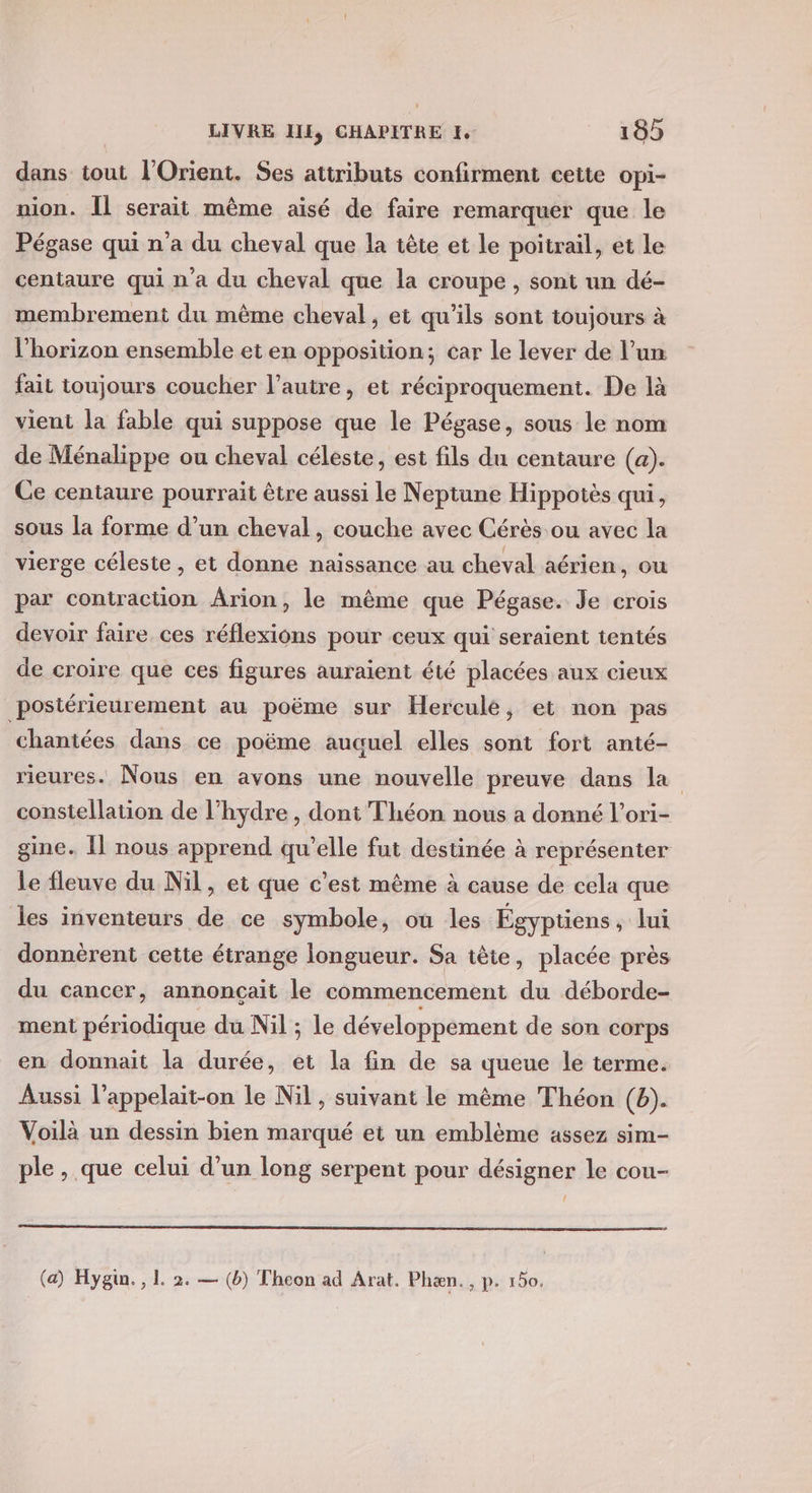 dans tout l'Orient. Ses attributs confirment cette opi- nion. Îl serait même aisé de faire remarquer que le Pégase qui n'a du cheval que la tête et le poitrail, et le centaure qui n'a du cheval que la croupe , sont un dé- membrement du même cheval, et qu’ils sont toujours à l'horizon ensemble et en opposition; car le lever de l’un fait toujours coucher l’autre, et réciproquement. De là vient la fable qui suppose que le Pégase, sous le nom de Ménalippe ou cheval céleste, est fils du centaure (a). Ce centaure pourrait être aussi le Neptune Hippotès qui, sous la forme d’un cheval, couche avec Cérès ou avec la vierge céleste, et donne naissance au cheval aérien, ou par contraction Ârion, le même que Pégase. Je crois devoir faire ces réflexions pour ceux qui seraïent tentés de croire que ces figures auraient été placées aux cieux postérieurement au poëme sur Hercule, et non pas chantées dans ce poëme auauel elles sont fort anté- rieures. Nous en avons une nouvelle preuve dans la constellation de l’hydre , dont Théon nous a donné l’ori- gine. Il nous apprend qu’elle fut destinée à représenter le fleuve du Nil, et que c’est même à cause de cela que les inventeurs de ce symbole, où les Égyptiens, lui donnèrent cette étrange longueur. Sa tête, placée près du cancer, annonçait le commencement du déborde- ment périodique du Nil ; le développement de son corps en donnait la durée, et la fin de sa queue le terme. Aussi l’appelait-on le Nil , suivant le même Théon (b). Voilà un dessin bien marqué ei un emblème assez sim- ple , que celui d’un long serpent pour désigner le cou- (a) Hygin., L. 2. — (b) Theon ad Arat. Phæn., p. 150.