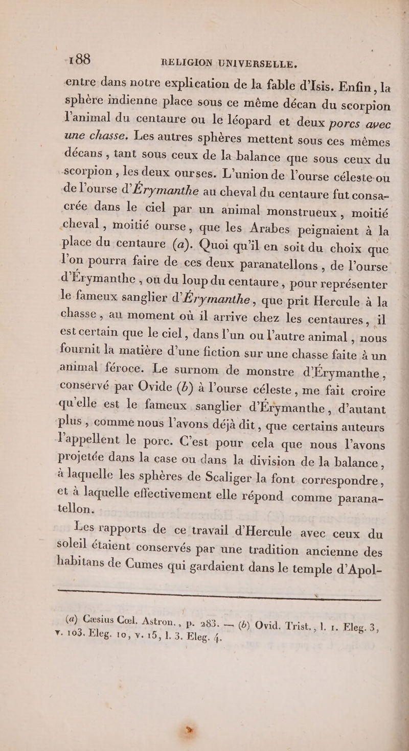 sphère indienne place sous ce même décan du scorpion l'animal du centaure ou le léopard et deux porcs avec une chasse, Les autres sphères mettent sous ces mêmes décans , tant sous ceux de la balance que sous ceux du place du centaure (a). Quoi qu'il en soit du choix que l’on pourra faire de ces deux paranatellons , de l’ourse d’Érymanthe ; Où du loup du centaure , pour représenter le fameux sanglier d'Érymanthe, que prit Hercule à la chasse, au moment où il arrive chez les centaures, il est certain que le ciel, dans l’un ou l’autre animal , NOUS fournit la matière d’une fiction sur une chasse faite à un animal féroce. Le surnom de monstre d'Érymanthe , consérvé par Ovide (b) à l’ourse céleste , me fait croire qu'elle est le fameux sanglier d'Érymanthe , d'autant plus, comme nous l'avons déjà dit, que certains auteurs l'appellent le porc. C’est pour cela que nous l’avons projetée dans la case ou dans la division de la balance à à laquelle les sphères de Scaliger la font correspondre, et à laquelle effectivement elle répond comme parana- tellon. Les rapports de ce travail d'Hercule avec ceux du Soleil étaient conservés par une tradition ancienne des habitans de Cumes qui gardaient dans le temple d’Apol- (a) Cæsius Cœl. Astron. , P- 295. — (b) Ovid. Trist., 1 r. Eleg. 3, v. 103. Eleg. 10, v. 15, 1. 3. Eleg. 4.