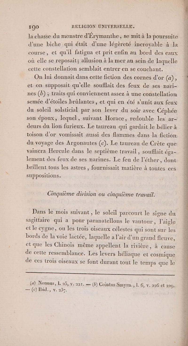 la chasse du monstre d'Érymanihe , se mit à la poursuite d'une biche qui était d’une légèreté incroyable à la course, et qu'il fatigua et prit enfin au bord des eaux où elle se reposait; allusion à la mer au sein de laquelle cette constellation semblait entrer en se couchant. On lui donnait dans cette fiction des cornes d’or (a), et on supposait qu'elle soufllait des feux de ses nari- nes (b) ; traits qui conviennent assez à une constellation semée d'étoiles brülantes, et qui en été s’unit aux feux du soleil solsticial par son lever du soir avec Céphée son époux, lequel, suivant Horace, redouble les ar- deurs du lion furieux. Le taureau qui gardait le bélier à toison d’or vomissait aussi des flammes dans la fiction du voyage des Argonautes (c). Le taureau de Crète que vaincra Hercule dans le septième travail, soufflait éga- lement des feux de ses narines. Le feu de l’éther, dont brillent tous les astres , fournissait matière à toutes ces suppositions. Cinquième division ou cinquième travail. Dans le mois suivant , le soleil parcourt le signe du Sagittaire qui a pour paranatellons le vautour, l'aigle et le cygne, ou les trois oiseaux célestes qui sont sur les bords de la voie lactée, laquelle a l’air d’un grand fleuve, et que les Chinois même appellent la rivière, à cause de cette ressemblance. Les levers héliaque et cosmique de ces trois oiseaux se font durant tout le temps que le a —_—_—_——— LE (a) Nonnus, L 25, y. 221. — (b) Cointus Smyrn., 1. 6, v. 226 et 220, (0) id, , y. 237: L ni