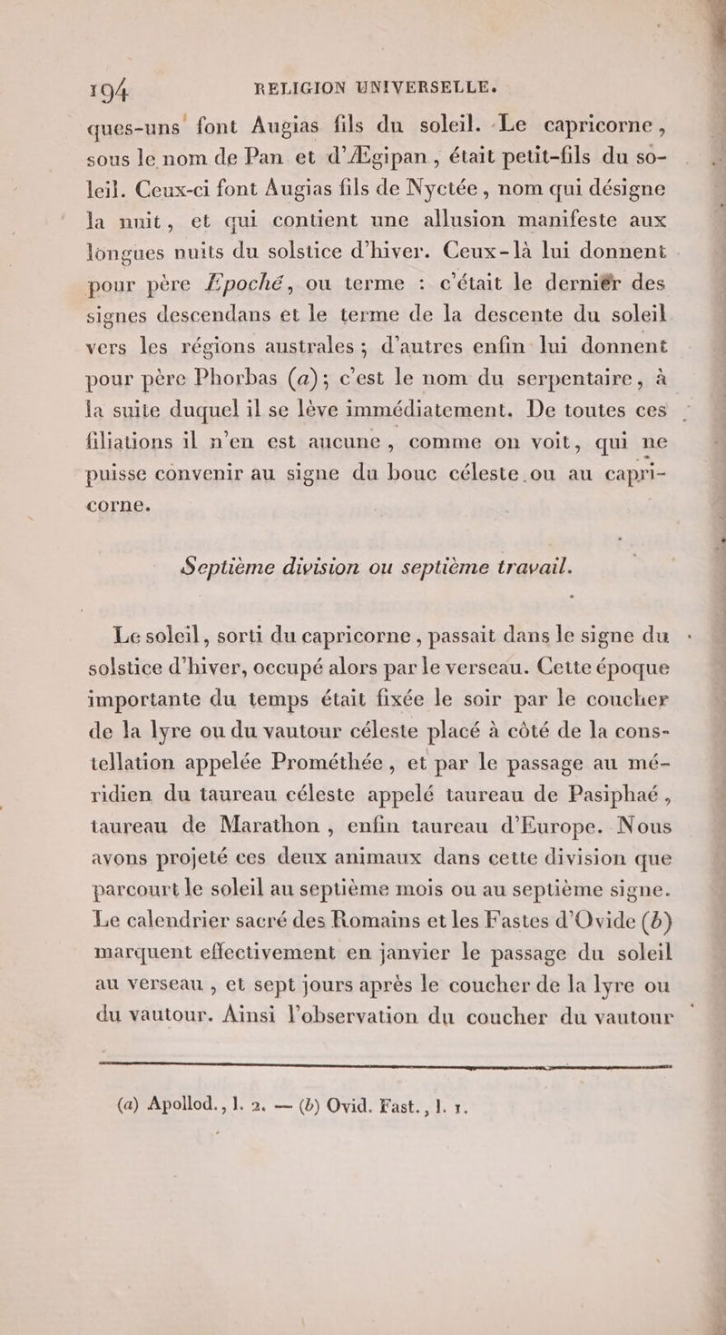 ques-uns font Augias fils du soleil. Le capricorne, sous le nom de Pan et d’Ægipan, était petit-fils du so- leil. Ceux-ci font Augias fils de Nyctée, nom qui désigne la nuit, et qui contient une allusion manifeste aux longues nuits du solstice d'hiver. Ceux-là lui donnent pour père Æ£poché, où terme : c'était le derniér des signes descendans et le terme de la descente du soleil vers les régions australes ; d’autres enfin lui donnent pour père Phorbas (a); c’est le nom du serpentaire, à la suite duquel il se lève immédiatement. De toutes ces filiations il n’en est aucune, comme on voit, qui ne puisse convenir au signe du bouc céleste ou au capri- corne. Septième division ou septième travail. Le soleil, sorti du capricorne , passait dans le signe du solstice d'hiver, occupé alors par le verseau. Cette époque importante du temps était fixée le soir par le coucher de la lyre ou du vautour céleste placé à côté de la cons- tellation appelée Prométhée , et par le passage au mé- ridien du taureau céleste appelé taureau de Pasiphaé, taureau de Marathon , enfin taureau d'Europe. Nous avons projeté ces deux animaux dans cette division que parcourt le soleil au septième moiïs ou au septième signe. Le calendrier sacré des Romains et les Fastes d'Ovide (b) marquent effectivement en janvier le passage du soleil au verseau , et sept jours après le coucher de la Iyre ou du vautour. Aïnsi l'observation du coucher du vautour RE